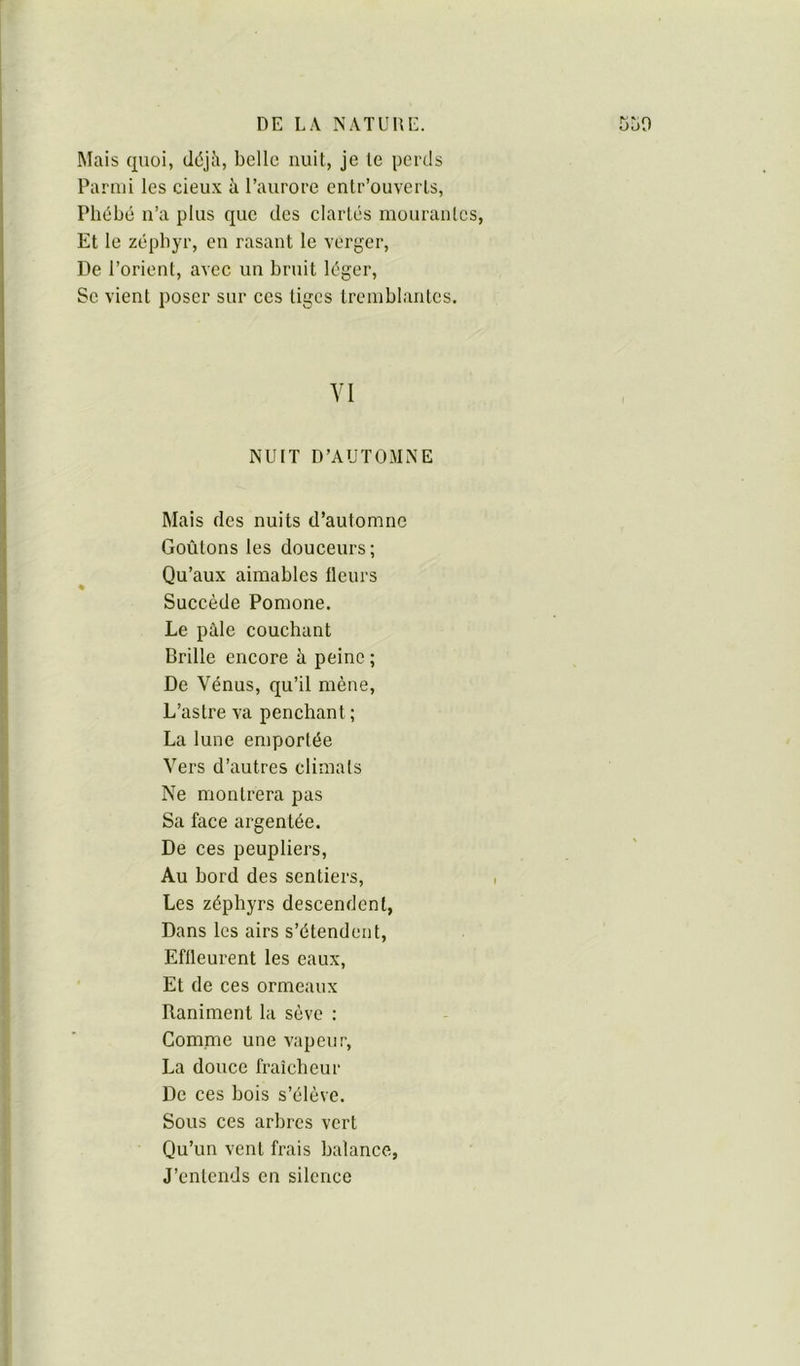 Mais quoi, cléjJi, belle nuit, je le perds Parmi les cieux à l’aurore enlr’ouverls, Phébé n’a plus que des clartés mourantes, Et le zéphyr, en rasant le verger, De l’orient, avec un bruit léger, Se vient poser sur ces tiges tremblantes. YI NUIT D’AUTOMNE Mais des nuits d’automne Goûtons les douceurs; Qu’aux aimables fleurs Succède Pomone. Le pile couchant Brille encore à peine ; De Vénus, qu’il mène. L’astre va penchant ; La lune emportée Vers d’autres climats Ne montrera pas Sa face argentée. De ces peupliers, Au bord des sentiers, Les zéphyrs descendent, Dans les airs s’étendent. Effleurent les eaux, Et de ces ormeaux Raniment la sève : Gomme une vapeur, La douce fraîcheur De ces bois s’élève. Sous ces arbres vert Qu’un vent frais balance, J’entends en silence