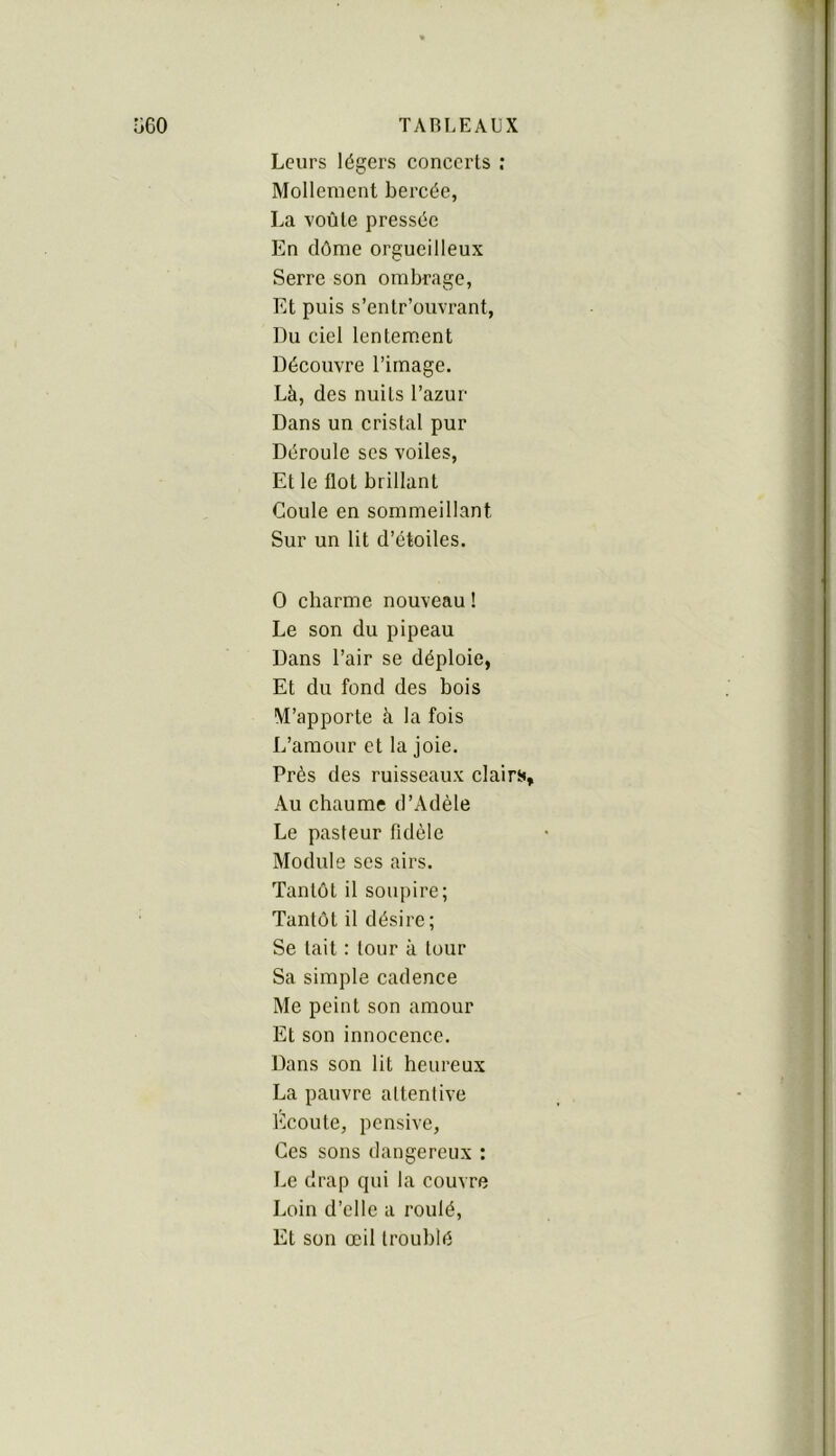 Leurs légers concerts ; Mollement bercée, La voûte pressée En dôme orgueilleux Serre son ombrage, Et puis s’entr’ouvrant. Du ciel lentement Découvre l’image. Là, des nuits l’azur Dans un cristal pur Déroule ses voiles. Et le flot brillant Coule en sommeillant Sur un lit d’étoiles. O charme nouveau ! Le son du pipeau Dans l’air se déploie, Et du fond des bois M’apporte à la fois I.’amour et la joie. Près des ruisseaux clairt». Au chaume d’Adèle Le pasteur fidèle Module ses airs. Tantôt il soupire; Tantôt il désire; Se tait : tour à tour Sa simple cadence Me peint son amour Et son innocence. Dans son lit heureux La pauvre attentive Écoute, pensive, Ces sons dangereux : Le drap qui la couvre Loin d’elle a roulé. Et son œil troublé