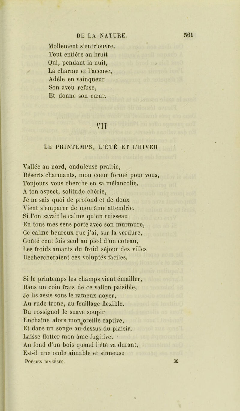 Mollement s’enlr’ouvrc. Tout entière au bruit Qui, pendant la nuit, La charme et l’accuse, Adèle en vainqueur Son aveu refuse, Et donne son cœur. VII LE PRINTEMPS, L’ÉTÉ ET L’HIVER Vallée au nord, onduleuse prairie, Déserls charmants, mon cœur formé pour vous, Toujours vous cherche en sa mélancolie. A ton aspect, solitude chérie. Je ne sais quoi de profond et de doux Vient s’emparer de mon âme attendrie. Si l’on savait le calme qu’un ruisseau En tous mes sens porte avec son murmure. Ce calme heureux que j’ai, sur la verdure. Goûté cent fois seul au pied d’un coteau. Les froids amants du froid séjour des villes Rechercheraient ces voluptés faciles. Si le printemps les champs vient émailler, Dans un coin frais de ce vallon paisible, Je lis assis sous le rameux noyer. Au rude tronc, au feuillage flexible. Du rossignol le suave soupir Enchaîne alors mon^oreille captive, Et dans un songe au-dessus du plaisir, Laisse flotter mon âme fugitive. Au fond d’un bois quand l’été va durant. Est-il une onde aimable et sinueuse POKSIES DIVERSES. 3G