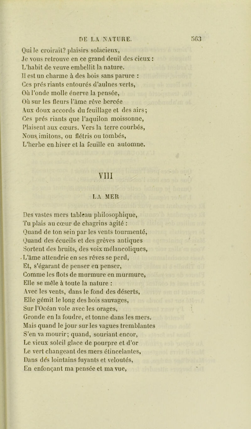 Qui le croii'ail? plaisirs solacien.x, Je vous retrouve en ce grand deuil des cieux : L’habit de veuve embellit la nature. Il est un charme à des bois sans parure : Ces prés riants entourés d’aulnes verts, Où fonde molle énerve la pensée, Où sur les fleurs l’àme rêve bercée Aux doux accords du feuillage et des airs; Oes prés riants cpie l’aquilon moissonne, Plaisent aux cœurs. Vers la terre courbés. Nous imitons, ou flétris ou tombés. L’herbe en hiver et la feuille en automne. VIII LA MER Des vastes mers tableau philosophique, Tu plais au cœur de chagrins agité : Quand de ton sein par les vents tourmenté, Quand des écueils et des grèves antiques Sortent des bruits, des voix mélancoliques, -L’âme attendrie en ses rêves se perd. Et, s’égarant de penser en penser. Gomme les flots de murmure en murmure. Elle se môle à toute la nature : Avec les vents, dans le fond des déserts, Elle gémit le long des bois sauvages. Sur l’Océan vole avec les orages. Gronde en la foudre, et tonne dans les mers. Mais quand le jour sur les vagues tremblantes S’en va mourir; quand, souriant encor. Le vieux soleil glace de pourpre et d’or Le vert changeant des mers étincelantes, Dans de's lointains fuyants et veloutés. En enfonçant ma pensée et ma vue,