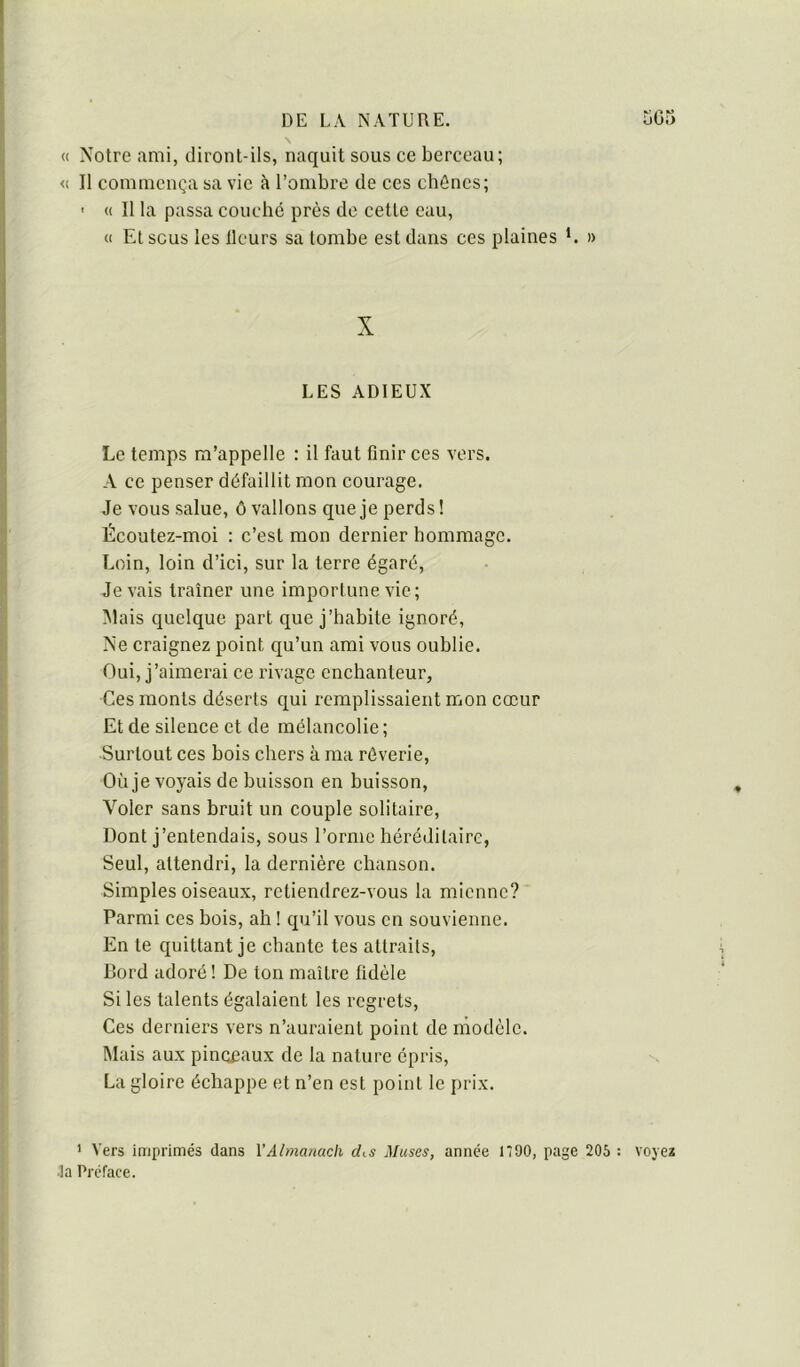 « Notre ami, diront-ils, naquit sous ce berceau; <( Il commença sa vie à l’ombre de ces cbônes; ' (( 11 la passa couché près de cette eau, « El sous les Heurs sa tombe est dans ces plaines *. » X LES ADIEUX Le temps m’appelle : il faut finir ces vers. A ce penser défaillit mon courage. Je vous salue, ô vallons que je perds! Écoutez-moi ; c’est mon dernier hommage. Loin, loin d’ici, sur la terre égaré, devais traîner une importune vie; !\lais quelque part que j’habite ignoré, Ne craignez point qu’un ami vous oublie. Oui, j’aimerai ce rivage enchanteur. Ces monts déserts qui remplissaient mon coeur Et de silence et de mélancolie ; Surtout ces bois chers à ma rêverie. Où je voyais de buisson en buisson. Voler sans bruit un couple solitaire, Dont j’entendais, sous l’orme héréditaire, Seul, attendri, la dernière chanson. Simples oiseaux, retiendrez-vous la mienne? Parmi ces bois, ah ! qu’il vous en souvienne. En le quittant je chante tes attraits. Bord adoi’é ! De ton maître fidèle Si les talents égalaient les regrets. Ces derniers vers n’auraient point de modèle. Mais aux pinqpaux de la nature épris, La gloire échappe et n’en est point le prix. ' Vers iaiprimés dans VAlmatiach chs jMuses, année 1700, page 206 : voye* ■la Préface.