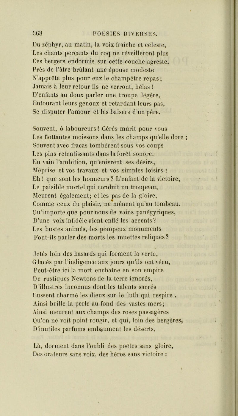 Du zéphyr, an matin, la voix fraîche et céleste. Les chants perçants du coq ne réveilleront plus Ces bergers endormis sur cette couche agreste. Près de Pâtre brûlant une épouse modeste N’appréte plus pour eux le champêtre repas; Jamais à leur retour ils ne verront, hélas ! D’enfants au doux parler une troupe légère. Entourant leurs genoux et retardant leurs pas. Se disputer l’amour et les baisers d’un père. Souvent, ô laboureurs ! Gérés mûrit pour vous Les flottantes moissons dans les champs qu’elle dore ; Souvent avec fracas tombèrent sous vos coups Les pins retentissants dans la forêt sonore. En vain l’ambition, qu’enivrent ses désirs, Méprise et vos travaux et vos simples loisirs : Eh ! que sont les honneurs? L’enfant de la victoire, Le paisible mortel qui conduit un troupeau. Meurent également; et les pas de la gloire, Comme ceux du plaisir, ne mènent qu’au tombeau. Qu’importe que pour nous de vains panégyriques. D’une voix infidèle aient enflé les accents? T.es bustes animés, les pompeux monuments Font-ils parler des morts les muettes reliques? Jetés loin des hasards qui forment la vertu. Glacés par l’indigence aux jours qu’ils ont vécu, Peut-être ici la mort enchaîne en son empire De rustiques Newtons de la terre ignorés. D’illustres inconnus dont les talents sacrés Eussent charmé les dieux sur le luth qui respire . Ainsi brille la perle au fond des vastes mers; Vinsi meurent aux champs des roses passagères Qu’on ne voit point rougir, et qui, loin des bergères, D’inutiles parfums embaument les déserts. Lh, dorment dans l’oubli des poètes sans gloire, Des orateurs sans voix, des héros sans victoire :