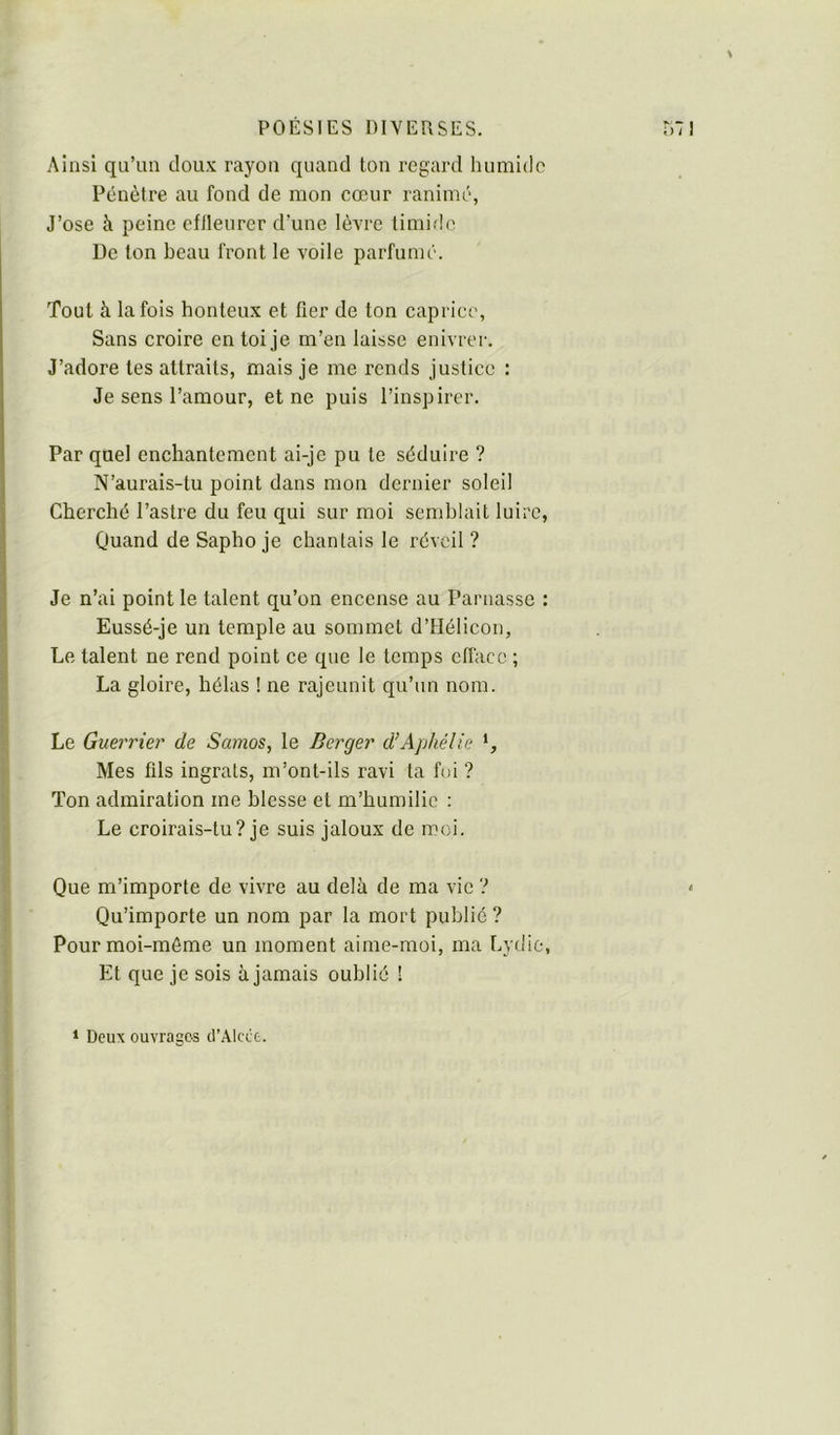 Ainsi qu’un doux rayon quand ton regard humide Pénètre au fond de mon cœur ranimé, J’ose à peine efileurer d’une lèvre timide De ton beau front le voile parfumé. Tout à la fois honteux et fier de ton caprice, Sans croire en toi je m’en laisse enivrer. J’adore tes attraits, mais je me rends justice : Je sens l’amour, et ne puis l’inspirer. Par quel enchantement ai-je pu te séduire ? N’aurais-tu point dans mon dernier soleil Cherché l’astre du feu qui sur moi semblait luire, Quand de Sapho je chantais le réveil ? Je n’ai point le talent qu’on encense au Parnasse : Eussé-je un temple au sommet d’Hélicon, Le talent ne rend point ce que le temps efface ; La gloire, hélas ! ne rajeunit qu’un nom. Le Guerrier de Samos, le Berger d’Aphélie Mes fils ingrats, m’ont-ils ravi ta foi ? Ton admiration me blesse et m’humilie : Le croirais-tu? je suis jaloux de moi. Que m’importe de vivre au delà de ma vie ? < Qu’importe un nom par la mort publié ? Pourmoi-mème un moment aime-moi, ma Lydie, Et que je sois à jamais oublié ! ‘ Deux ouvrages d’Alcct.