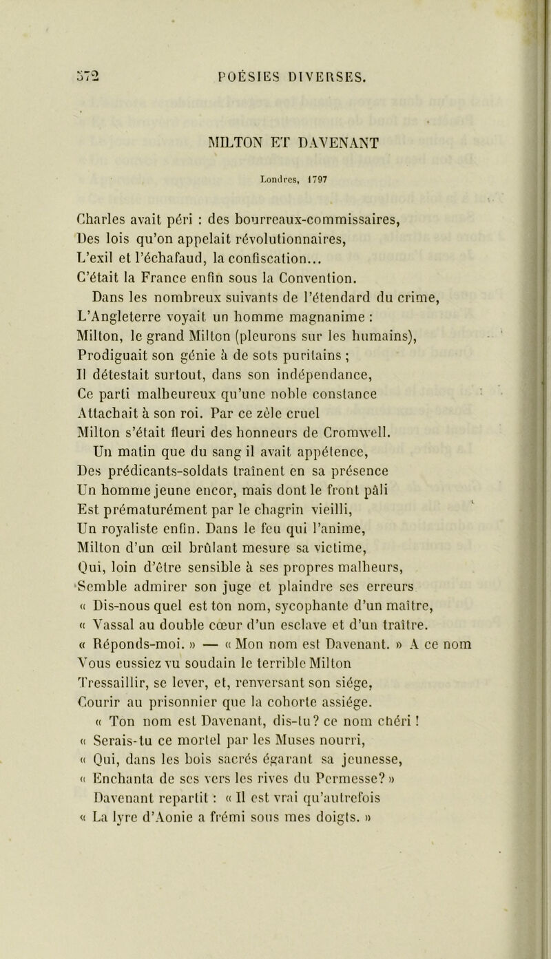 MILTON ET DAYENANT Lomires, 1797 Charles avait péri : des bourreaux-commissaires, Des lois qu’on appelait révolutionnaires, L’exil et l’échafaud, la confiscation... C’était la France enfin sous la Convention. Dans les nombreux suivants de l’étendard du crime, L’Angleterre voyait un homme magnanime : Milton, le grand Milton (pleurons sur les humains), Prodiguait son génie à de sots puritains ; Il détestait surtout, dans son indépendance. Ce parti malheureux qu’une noble constance Attachait à son roi. Par ce zèle cruel Millon s’était fleuri des honneurs de Cromwell. Un matin que du sang il avait appétence. Des prédicants-soldats traînent en sa présence Un homme jeune encor, mais dont le front pâli Est prématurément par le chagrin vieilli. Un royaliste enfin. Dans le feu qui l’anime, Milton d’un œil brûlant mesure sa victime. Qui, loin d’élre sensible à ses propres malbeurs, •Semble admirer son juge et plaindre ses erreurs <( Dis-nous quel est ton nom, sycophante d’un maître, <( Vassal au double cœur d’un esclave et d’un traître. « Réponds-moi. » — « Mon nom est Davenant. » A ce nom Vous eussiez vu soudain le terrible Mil ton Tressaillir, se lever, et, renversant son siège, Courir au prisonnier que la cohorte assiège. (( Ton nom est Davenant, dis-tu? ce nom chéri ! (( Serais-tu ce mortel par les Muses nourri, « Qui, dans les bois sacrés égarant sa jeunesse, <1 Encbanta de ses vers les rives du Permesse?» Davenant repartit : « Il est vrai qu’autrefois <( La lyre d’Aonie a frémi sous mes doigts. »