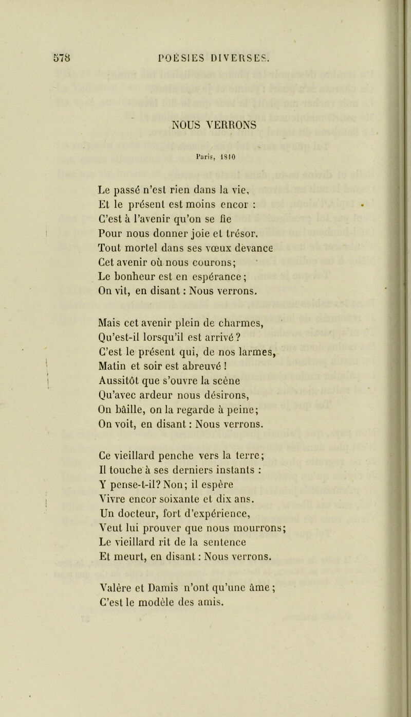 NOUS VERRONS Paris, ISIO Le passé n’esl rien dans la vie, Et le présent est moins encor : C’est à l’avenir qu’on se fie Pour nous donner joie et trésor. Tout mortel dans ses vœux devance Cet avenir où nous courons; Le bonheur est en espérance ; On vit, en disant : Nous verrons. Mais cct avenir plein de charmes, Qu’est-il lorsqu’il est arrivé? C’est le présent qui, de nos larmes, Matin et soir est abreuvé ! Aussitôt que s’ouvre la scène Qu’avec ardeur nous désirons, On bâille, on la regarde à peine; On voit, en disant : Nous verrons. Ce vieillard penche vers la terre ; Il touche à ses derniers instants : Y pense-t-il? Non; il espère Vivre encor soixante et dix ans. Un docteur, fort d’expérience, Veut lui prouver que nous mourrons; Le vieillard rit de la sentence Et meurt, en disant : Nous verrons. Valère et Damis n’ont qu’une âme ; C’est le modèle des amis.