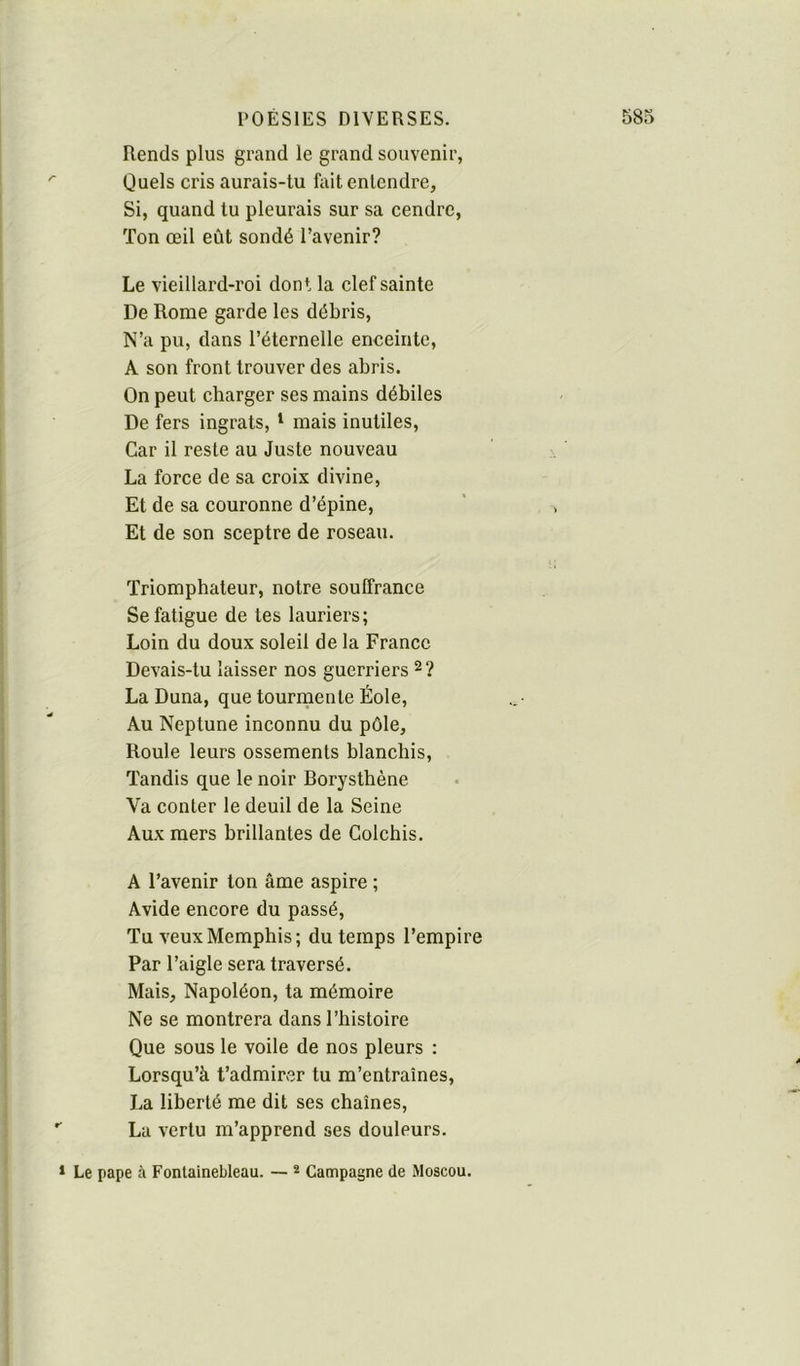 Rends plus grand le grand souvenir, Quels cris aurais-tu fait entendre. Si, quand tu pleurais sur sa cendre, Ton œil eût sondé l’avenir? Le vieillard-roi dont la clef sainte De Rome garde les débris. N’a pu, dans l’éternelle enceinte, A son front trouver des abris. On peut charger ses mains débiles De fers ingrats, ‘ mais inutiles. Car il reste au Juste nouveau La force de sa croix divine. Et de sa couronne d’épine. Et de son sceptre de roseau. Triomphateur, notre souffrance Se fatigue de tes lauriers; Loin du doux soleil de la France Devais-tu laisser nos guerriers ^ ? La Duna, que tourmente Éole, Au Neptune inconnu du pôle. Roule leurs ossements blanchis. Tandis que le noir Borysthène Va conter le deuil de la Seine Aux mers brillantes de Colchis. A l’avenir ton âme aspire ; Avide encore du passé. Tu veux Memphis ; du temps l’empire Par l’aigle sera traversé. Mais, Napoléon, ta mémoire Ne se montrera dans l’histoire Que sous le voile de nos pleurs : Lorsqu’à t’admirer tu m’entraînes, La liberté me dit ses chaînes, La vertu m’apprend ses douleurs. * Le pape à Fontainebleau. — * Campagne de Moscou.