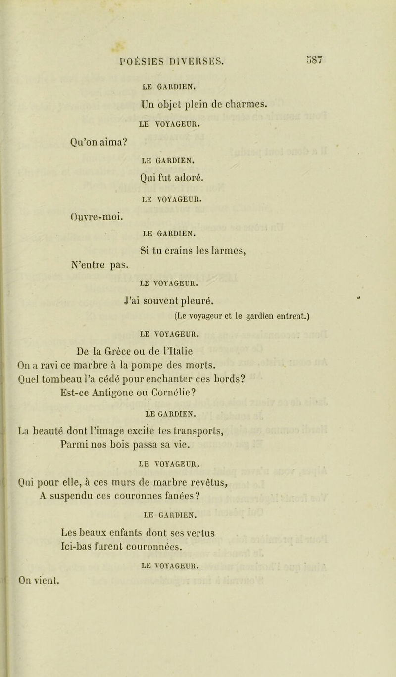 LE GARDIEN. Ua objet plein de charmes. LE VOYAGEUR. Qu’on aima? LE GARDIEN. Qui fut adoré. LE VOYAGEUR. Ouvre-moi. LE GARDIEN. Si tu crains les larmes, N’entre pas. LE VOYAGEUR. I J’ai souvent pleuré. î (Le voyageur et le gardien entrent.) I ; LE VOYAGEUR. I j De la Grèce ou de l’Italie t On a ravi ce marbre à la pompe des morts. / Quel tombeau l’a cédé pour enchanter ces bords? ; Est-ce Antigone ou Cornélie? i LE GARDIEN. I i La beauté dont l’image excite tes transports, Parmi nos bois passa sa vie. LE VOYAGEUR. { Qui pour elle, à ces murs de marbre revêtus, •\ suspendu ces couronnes fanées? LE GARDIEN. Les beaux enfants dont ses vertus Ici-bas furent couronnées. ( On vient. LE VOYAGEUR.