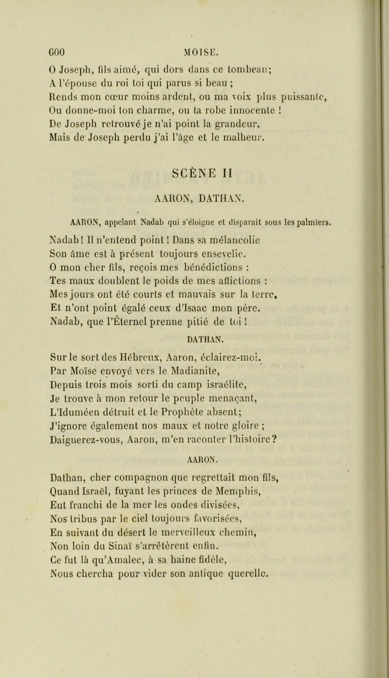 coo MOISI'. O Joseph, fils aimé, qui dors dans ce loniheau; A l’épouse du roi loi qui parus si beau ; Rends mon cœur moins ardent, ou ma voix plus puissante. Ou donne-moi ton charme, ou ta robe innocente ! De Joseph retrouvé je n’ai point la grandeur. Mais de Joseph perdu j’ai l’ùge et le malheur. SCÈNE II AARON, DATHAX. AARON, appelant Nadab qui s’éloigne et disparait sous les palmiers. Nadab! Il n’entend point ! Dans sa mélancolie Son âme est à présent toujours ensevelie. O mon cher fils, reçois mes bénédictions : Tes maux doublent le poids de mes afliclions ; Mes jours ont été courts et mauvais sur la terre. Et n’ont point égalé ceux d’Isaac mon père. Nadab, que l’Éternel prenne pitié de toi ! DATHAN. Sur le sort des Hébreux, Aaron, éclairez-moi. Par Moïse envoyé vers le Madianite, Depuis trois mois sorti du camp Israélite, Je trouve à mon retour le peuple menaçant, L’Iduméen détruit et le Prophète absent; J’ignore également nos maux et notre gloire ; Daignerez-vous, Aaron, m’en raconter l’hisloirc? AARON. Dathan, cher compagnon que regrettait mon fds, Quand Israël, fuyant les princes de Mempliis, Eut franchi de la mer les ondes divisées, Nos tribus par le ciel toujours f.ivorisécs, En suivant du désert le merveilleux chemin. Non loin du Sinaï s’arrêtèrent enfin. Ce fut Ih qu’Amalec, à sa haine fidèle. Nous chercha pour vider son antique querelle.