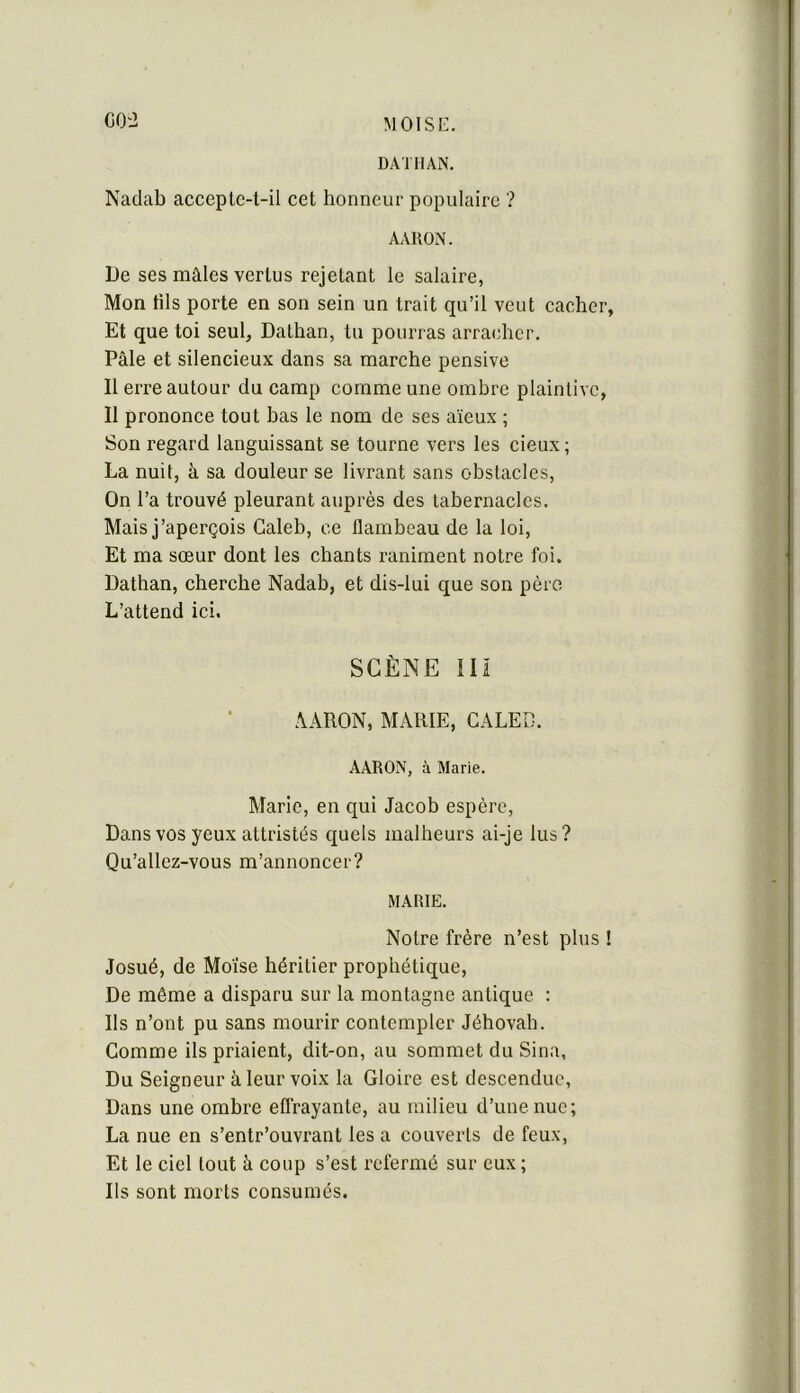 CO'i DATMAN, Naclab accepte-t-il eet honneur populaire ? AARON. De ses mâles vertus rejetant le salaire, Mon fils porte en son sein un trait qu’il veut cacher, Et que toi seul, Dathan, tu pourras arracher. Pâle et silencieux dans sa marche pensive Il erre autour du camp comme une omhre plaintive, Il prononce tout has le nom de ses aïeux ; Son regard languissant se tourne vers les cieux; La nuit, à sa douleur se livrant sans obstacles. On l’a trouvé pleurant auprès des tabernacles. Mais j’aperçois Caleb, ce flambeau de la loi. Et ma sœur dont les chants raniment notre foi. Dathan, cherche Nadab, et dis-lui que son pèro L’attend ici. SCÈNE ni AARON, MARIE, CALEB. AARON, à Marie. Marie, en qui Jacob espère. Dans vos yeux attristés quels malheurs ai-je lus? Qu’allez-vous m’annoncer? MARIE. Notre frère n’est plus ! Josué, de Moïse héritier prophétique. De môme a disparu sur la montagne antique : Ils n’ont pu sans mourir contempler Jéhovah. Gomme ils priaient, dit-on, au sommet du Sina, Du Seigneur à leur voix la Gloire est descendue. Dans une ombre effrayante, au milieu d’une nue; La nue en s’entr’ouvrant les a couverts de feux. Et le ciel tout à coup s’est refermé sur eux ; Ils sont morts consumés.