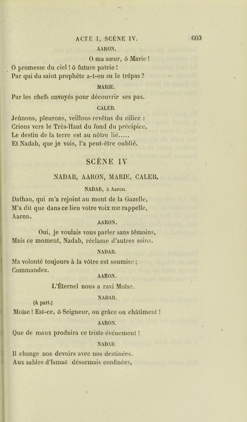 AAKON. O ma sœur, ô Mario ! O promesse du ciel ! ù future pairie ! Par qui du saint prophète a-t-on su le trépas ? MARIE. Par les chefs envoyés pour découvrir ses pas. CALER. Jeûnons, pleurons, veillons revêtus du cilicc : Crions vers le Très-Haut du fond du précipice. Le destin de la terre est au nôtre lié Et Nadab, que je vois, l’a peut-être oublié. SCÈNE IV NADAB, AAllON, MARIE, CALEB. NADAB, à Aaron. Dathan, qui m’a rejoint au mont de la Gazelle, M’a dit que dans ce lieu votre voix me rappelle, Aaron. AARON. Oui, je voulais vous parler sans témoins, Mais ce moment, Nadab, réclame d’autres soins. NADAB. Ma volonté toujours à la vôtre est soumise ; Commandez. AARON. L’Éternel nous a ravi Moïse. NADAB. (A part.) Moïse ! Est-ce, ô Seigneur, ou greâce ou châtimenl ! AARON. Que de maux produira ce triste événement ! NADAB. 11 change nos devoirs avec nos destinées. Aux sables d’Ismaë désormais confinées.