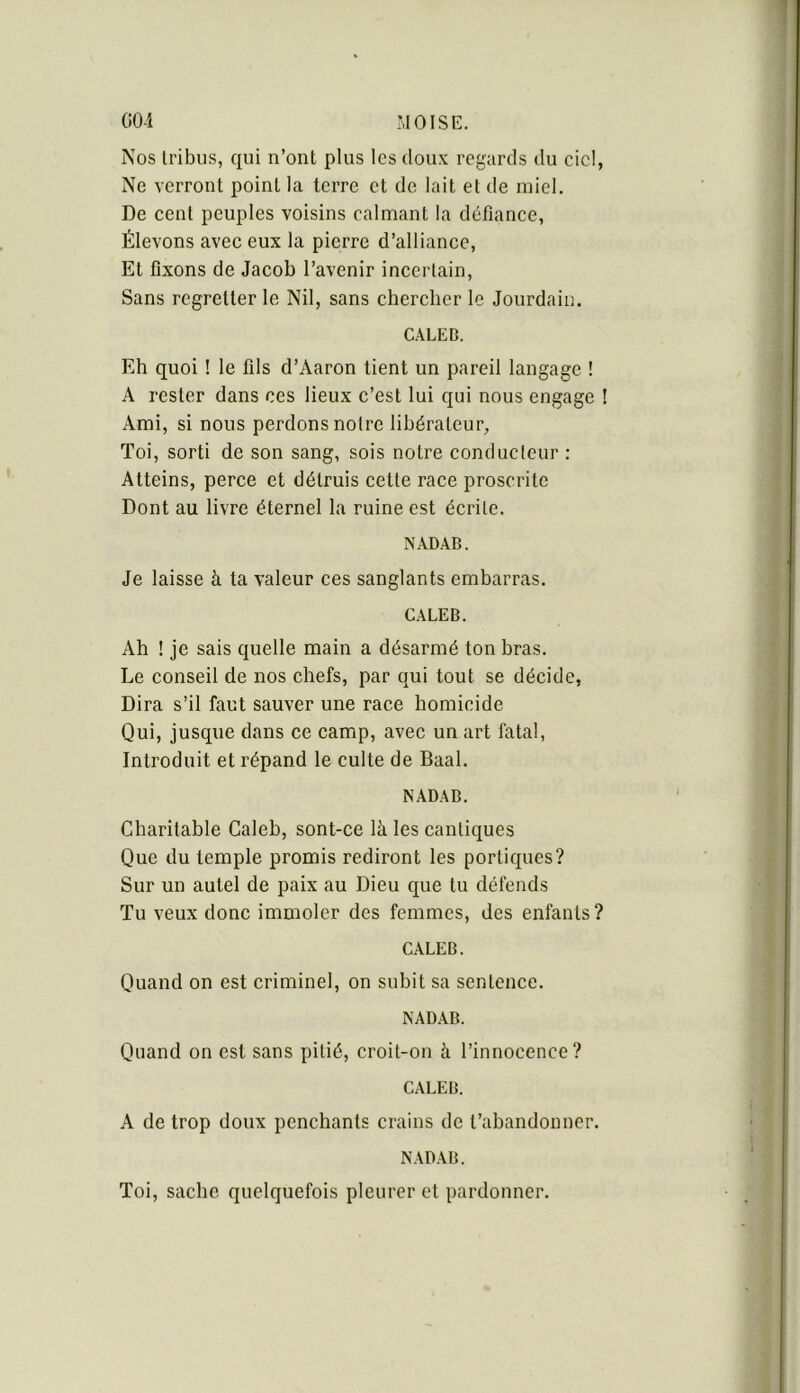 Nos tribus, qui n’ont plus les doux regards du cic!, Ne verront point la terre et de lait et de miel. De cent peuples voisins calmant la défiance, Élevons avec eux la pierre d’alliance. Et fixons de Jacob l’avenir incertain. Sans regretter le Nil, sans chercher le Jourdain. C.4LED. Eh quoi ! le fils d’Aaron lient un pareil langage ! A rester dans ces lieux c’est lui qui nous engage ! Ami, si nous perdons notre libérateur. Toi, sorti de son sang, sois notre conducteur : Atteins, perce et détruis cette race proscrite Dont au livre éternel la ruine est écrite. NADAB. Je laisse à ta valeur ces sanglants embarras. CALEB. Ah ! je sais quelle main a désarmé ton bras. Le conseil de nos chefs, par qui tout se décide, Dira s’il faut sauver une race homicide Qui, jusque dans ce camp, avec un art fatal, Introduit et répand le culte de Baal. NADAB. Charitahle Caleb, sont-ce là les cantiques Que du temple promis rediront les portiques? Sur un autel de paix au Dieu que tu défends Tu veux donc immoler des femmes, des enfants? CALEB. Quand on est criminel, on subit sa sentence. NADAB. Quand on est sans pitié, croit-on à l’innocence? CALEB. A de trop doux penchants crains de l’abandonner. NADAB. Toi, sache quelquefois pleurer et pardonner.