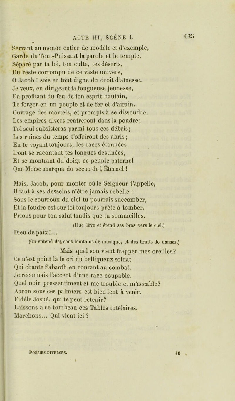 Servant aumonae entier de modèle et d’exemple, Garde du Tout-Puissant la parole et le temple. Séparé par ta loi, ton culte, tes déserts. Du reste corrompu de ce vaste univers, O Jacob ! sois en tout digne du droit d’aînesse. Je veux, en dirigeant ta fougueuse jeunesse. En profdant du feu de ton esprit hautain. Te forger en un peuple et de fer et d’airain. Ouvrage des mortels, et prompts à se dissoudre. Les empires divers rentreront dans la poudre; Toi seul subsisteras parmi tous ces débris; Les ruines du temps t’offriront des abris ; En te voyant toujours, les races étonnées Iront se racontant tes longues destinées. Et se montrant du doigt ce peuple paternel Que Moïse marqua du sceau de l’Éternel ! Mais, Jacob, pour monter où le Seigneur t’appelle, Il faut à ses desseins n’être jamais rebelle : Sous le courroux du ciel tu pourrais succomber. Et la foudre est sur toi toujours prête à tomber. Prions pour ton salut tandis que tu sommeilles. (Il se lève et étend ses bras vers le ciel.) Dieu de paix !... (On entend des sons lointains de musique, et des bruits de danses.) Mais quel son vient frapper mes oreilles? Ce n’est point là le cri du belliqueux soldat Qui chante Sabaoth en courant au combat. Je reconnais l’accent d’une race coupable. Quel noir pressentiment et me trouble et m’accable? Aaron sous ces palmiers est bien lent à venir. Fidèle Josué, qui te peut retenir? Laissons à ce tombeau ces Tables tutélaires. Marchons... Qui vient ici ? Poésies diverses. t