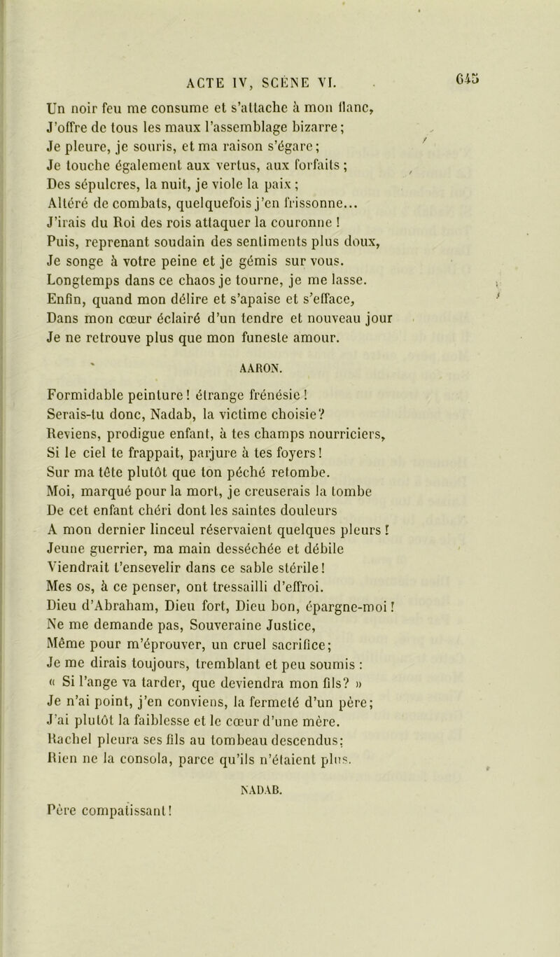 Un noir feu me consume et s’attache à mon liane. J’offre de tous les maux l’assemblage bizarre ; Je pleure, je souris, et ma raison s’égare ; ' Je touche également aux vertus, aux forfaits ; Des sépulcres, la nuit, je viole la paix ; Altéré de combats, quelquefois j’en frissonne... J’irais du Roi des rois attaquer la couronne ! Puis, reprenant soudain des sentiments plus doux, Je songe à votre peine et je gémis sur vous. Longtemps dans ce chaos je tourne, je me lasse. Enfin, quand mon délire et s’apaise et s’efface. Dans mon cœur éclairé d’un tendre et nouveau jour Je ne retrouve plus que mon funeste amour. AARON. Formidable peinture ! étrange frénésie ! Serais-tu donc, Nadab, la victime choisie? Reviens, prodigue enfant, à tes champs nourriciers. Si le ciel te frappait, parjure à tes foyers! Sur ma tête plutôt que ton péché retombe. Moi, marqué pour la mort, je creuserais la tombe De cet enfant chéri dont les saintes douleurs A mon dernier linceul réservaient quelques pleurs I Jeune guerrier, ma main desséchée et débile Viendrait t’ensevelir dans ce sable stérile! Mes os, à ce penser, ont tressailli d’effroi. Dieu d’Abraham, Dieu fort. Dieu bon, épargne-moi ! Ne me demande pas. Souveraine Justice, Même pour m’éprouver, un cruel sacrifice; Je me dirais toujours, tremblant et peu soumis : « Si l’ange va tarder, que deviendra mon fils? » Je n’ai point, j’en conviens, la fermeté d’un père; J’ai plutôt la faiblesse et le cœur d’une mère. Racbel pleura ses fils au tombeau descendus; Rien ne la consola, parce qu’ils n’étaient plus. NADAB. Père compatissant!