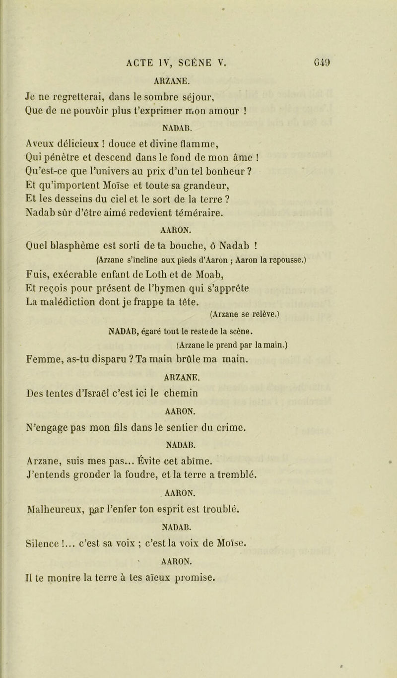 ARZANE. Je ne regretterai, dans le sombre séjour. Que de ne pouvôir plus t’exprimer mon amour ! NADAB. Aveux délicieux ! douce et divine flamme, Qui pénètre et descend dans le fond de mon âme ! Qu’est-ce que l’univers au prix d’un tel bonheur ? Et qu’importent Moïse et toute sa grandeur. Et les desseins du ciel et le sort de la terre ? Nadab sûr d’être aimé redevient téméraire. AARON. Quel blasphème est sorti de ta bouche, ô Nadab ! (Arzane s’incline aux pieds d’Aaron ; Aaron la repousse.) Fuis, exécrable enfant deLotb et de Moab, Et reçois pour présent de l’hymen qui s’apprête La malédiction dont je frappe ta tête. (Arzane se relève.) NADAB, égaré tout le reste de la scène. (Arzane le prend par la main.) Femme, as-tu disparu ? Ta main brûle ma main. ARZANE. Des tentes d’Israël c’est ici le chemin AARON. N’engage pas mon fils dans le sentier du crime. NADAB. Arzane, suis mes pas... Évite cet abîme. J’entends gronder la foudre, et la terre a tremblé. AARON. Malheureux, par l’enfer ton esprit est troublé. NADAB. Silence !... c’est sa voix ; c’est la voix de Moïse. AARON. Il te montre la terre à tes aïeux promise.