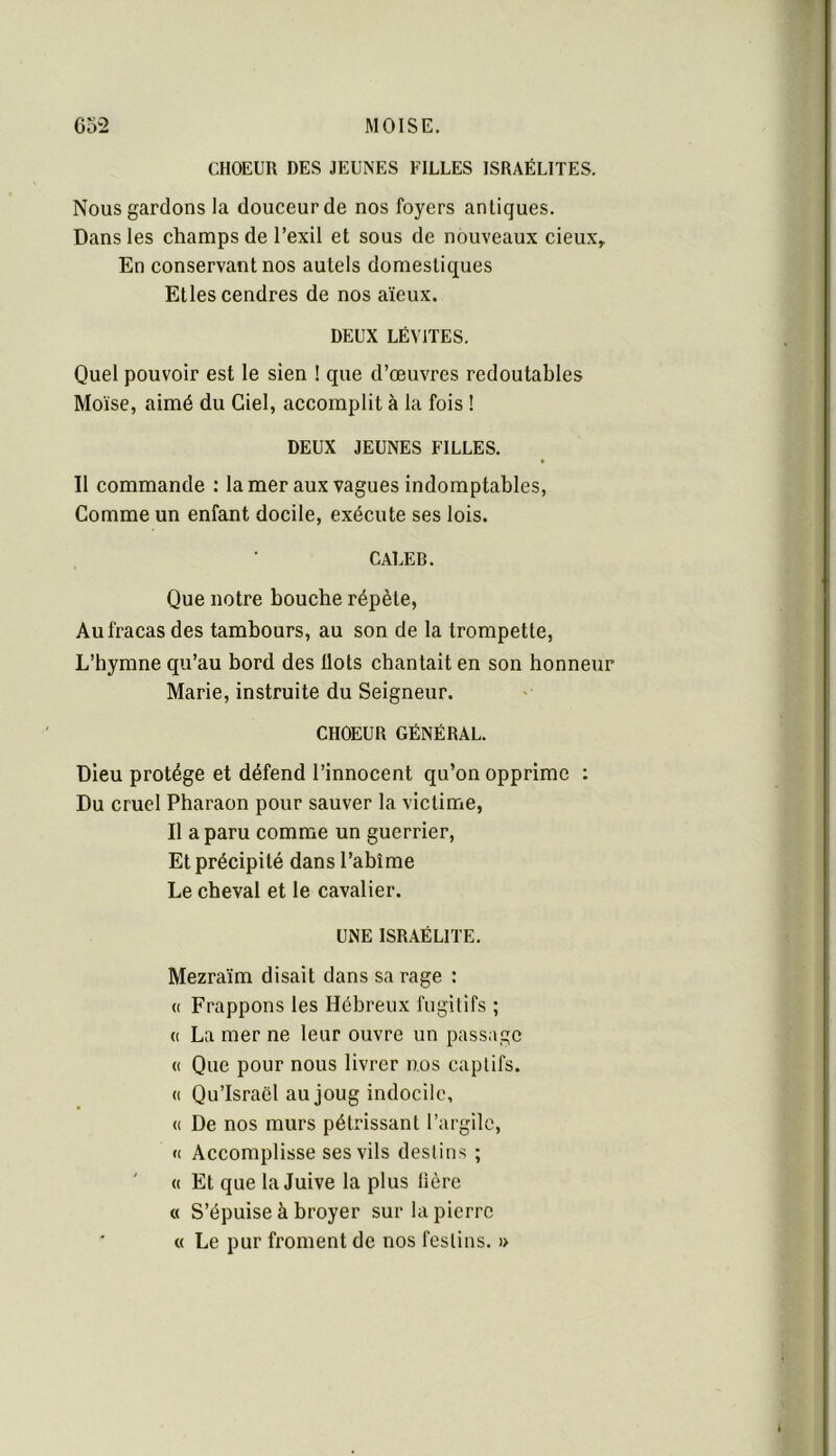 CHOEUR DES JEUNES FILLES ISRAÉLITES. Nous gardons la douceur de nos foyers antiques. Dans les champs de l’exil et sous de nouveaux cieux\ En conservant nos autels domestiques Etles cendres de nos aïeux. DEUX LÉVITES. Quel pouvoir est le sien ! que d’œuvres redoutables Moïse, aimé du Ciel, accomplit à la fois ! DEUX JEUNES FILLES. Il commande : la mer aux vagues indomptables. Comme un enfant docile, exécute ses lois. CALER. Que notre bouche répète, Au fracas des tambours, au son de la trompette, L’hymne qu’au bord des Ilots chantait en son honneur Marie, instruite du Seigneur. CHOEUR GÉNÉRAL. Dieu protège et défend l’innocent qu’on opprime : Du cruel Pharaon pour sauver la victime. Il a paru comme un guerrier. Et précipité dans l’abîme Le cheval et le cavalier. UNE ISRAÉLITE. Mezraïm disait dans sa rage : « Frappons les Hébreux fugitifs ; (( La mer ne leur ouvre un passage « Que pour nous livrer nos captifs. (( Qu’Israël au joug indocile, <( De nos murs pétrissant l’argile, « Accomplisse ses vils destins ; ' « Et que la Juive la plus Hère « S’épuise à broyer sur la pierre « Le pur froment de nos festins. )>