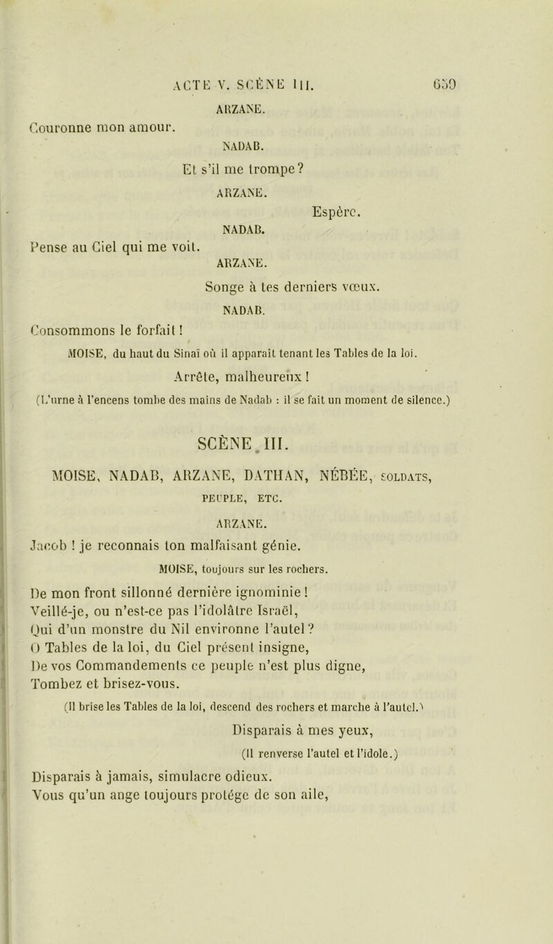 ACTK V. SCÉNt: lll. ÜoO AUZANE. Couronne mon amour. NAÜAB. Et s’il me trompe? ARZANE. Espère. NADAB. Pense au Ciel qui me voit. ARZANE. Songe à les derniers vœux. NADAB. Consommons le forfait ! MOÏSE, du haut du Sinaï où il apparaît tenant les Tables de la loi. Arrête, malheureux ! (E’urne à l’encens tombe des mains de Nadab : il se fait un moment de silence.) SCÈNE.III. MOISE, NADAB, ARZANE, DATHAN, NÉBÉE, sold.vts, PEL'PLE, ETC. ARZANE. Jacob ! je reconnais ton malfaisant génie. moïse, toujours sur les rochers. De mon front sillonné dernière ignominie ! Veillé-je, ou n’est-ce pas l’idolîilre Israël, nui d’un monstre du Nil environne l’autel ? O Tables de la loi, du Ciel présent insigne. De vos Commandements ce peuple n’est plus digne, Tombez et brisez-vous. (Il brise les Tables de la loi, descend des rochers et marche à l’autel.'' Disparais à mes yeux, (Il renverse l’autel et l’idole.) Disparais à jamais, simulacre odieux. Vous qu’un ange toujours protège de son aile.