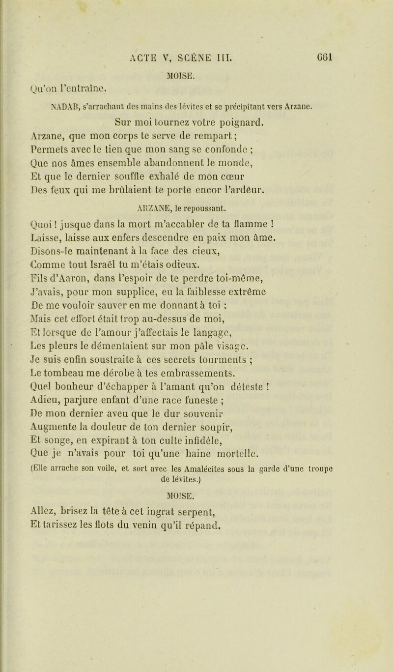 moïse. iju’on rentrai no. NAD.VR, s’arrachant des mains des lévites et se prcciintant vers Arzanc. Sur moi tournez votre poignard. Arzane, que mon corps te serve de rempart ; Permets avec le tien que mon sang se confonde ; Que nos âmes ensemble abandonnent le monde, Et que le dernier souffle exhalé de mon cœur Des feux qui me brûlaient te porte encor l’ardeur. ARZANE, le repoussant. Quoi ! jusque dans la mort m’accabler de ta flamme ! Laisse, laisse aux enfers descendre en paix mon âme. Disons-le maintenant à la face des deux. Comme tout Israël tu m’étais odieux. Fils d’xAaron, dans l’espoir de te perdre toi-môme. J’avais, pour mon supplice, eu la faiblesse extrême De me vouloir sauver en me donnant à toi ; Mais cet effort était trop au-dessus de moi. Et lorsque de l’amour j’affectais le langage. Les pleurs le démentaient sur mon pâle visage. Je suis enfin soustraite à ces secrets tourments ; Le tombeau me dérobe à tes embrassements. Quel bonheur d’échapper à l’amant qu’on déleste ! Adieu, parjure enfant d’une race funeste ; De mon dernier aveu que le dur souvenir Augmente la douleur de ton dernier soupir, Et songe, en expirant à ton culte infidèle, Que je n’avais pour toi qu’une haine mortelle. (Elle arrache son voile, et sort avec les Amalécites sous la garde d’une troupe de lévites.) moïse. Allez, brisez la tête à cet ingrat serpent. Et tarissez les flots du venin qu’il répand.