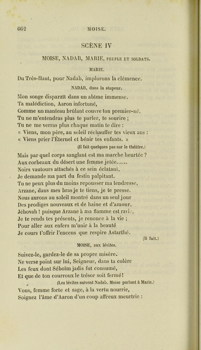 moisi:. GG-2 SCÈNE IV moïse, NADAB, marie, peuple et soldats. MAr.iK. Du Très-Haut, pour Nadab, implorons la clémence. NADAD, dans la stupeur. Mon songe disparaît dans un abîme immense. Ta malédiction, Aaron infortuné, Comme un manteau brûlant couvre ton premier-né. Tu ne m’entendras plus te parler, te sourire ; Tu ne me verras plus chaque matin te dire : (1 Viens, mon père, au soleil réchauffer tes vieux ans : U Viens prier l’Éternel et bénir tes enfants. » (Il fait quelques pas sur le théâtre.) Mais par quel corps sanglant est ma marche heurtée ? Aux corbeaux du désert une femme jetée Noirs vautours attachés à ce sein éclatant. Je demande ma part du festin palpitant. Tu ne peux plus du moins repousser ma tendresse, Arzane, dans mes bras je te tiens, je te presse. Nous aurons au soleil montré dans un seul jour Des prodiges nouveaux et de haine et d’amour, Jéhovah ! puisque Arzane à ma flamme est ravir. Je te rends tes présents, je renonce à la vie ; Pour aller aux enfers m’unir à la beauté Je cours t’offrir l’encens que respire Astarthé. (11 fuit.) moïse, aux lévites. Suivez-le, gardez-le de sa propre misère. Ne verse point sur lui. Seigneur, dans ta colère Les feux dont Séboïm jadis fut consumé. Et que de ton courroux le trésor soit fermé! (Les lévites suivent Nadah. Moise parlant à Marie.) Vous, femme forte et sage, à la vertu nourrie. Soignez l’âme d’Aaron d’un coup aüreux meurtrie : t r.