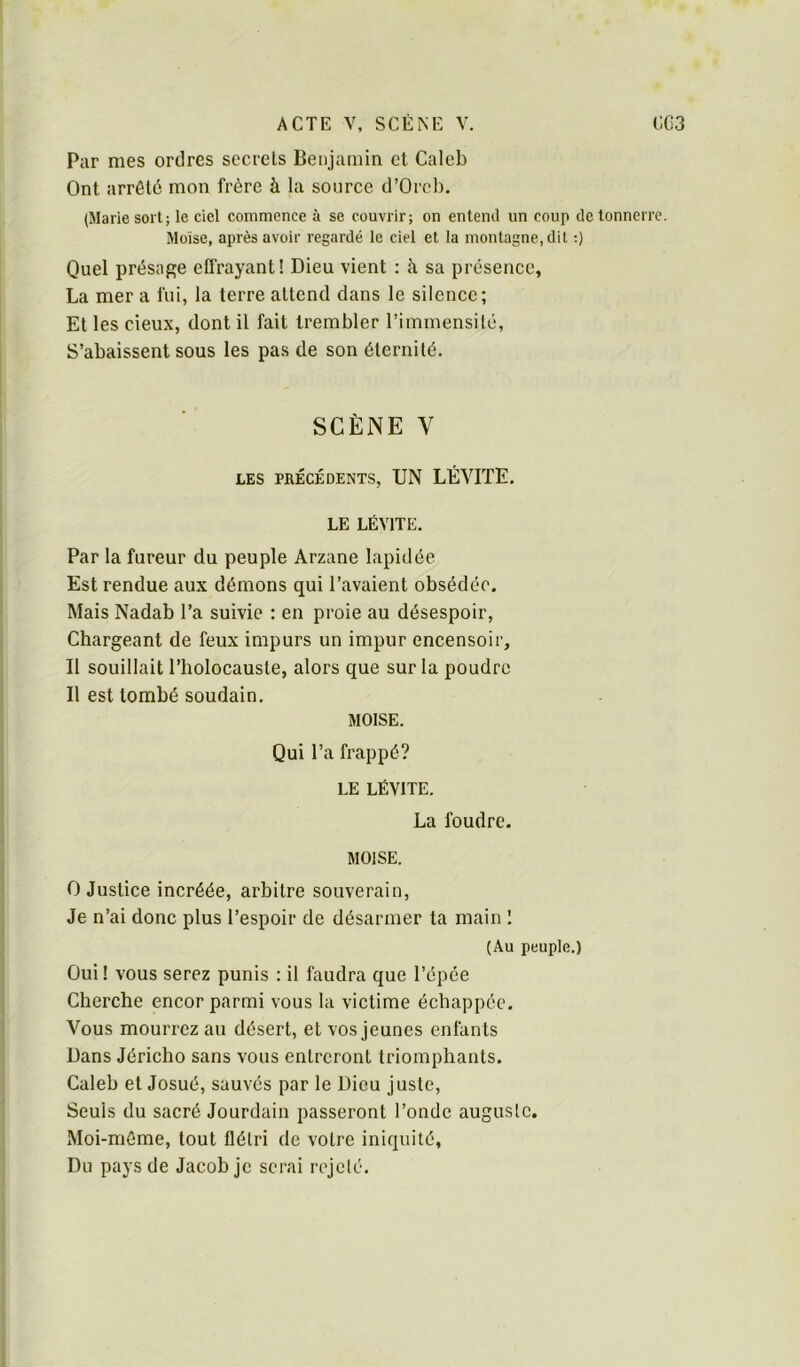 Par mes ordres secrets Benjamin et Caleb Ont arrêté mon frère à la source d’Orcl). (Marie sort; le ciel commence à se couvrir; on en terni un coup de tonnerre. Moïse, après avoir regardé le ciel et la montagne, dit :) Quel présap;e effrayant! Dieu vient : à sa présence, La mer a fui, la terre attend dans le silence; Et les deux, dont il fait trembler l’immensité. S’abaissent sous les pas de son éternité. SCÈNE V LES PRÉCÉDENTS, UN LÉVITE, LE LÉVITE. Par la fureur du peuple Arzane lapidée Est rendue aux démons qui l’avaient obsédée. Mais Nadab l’a suivie : en proie au désespoir. Chargeant de feux impurs un impur encensoir. Il souillait l’holocauste, alors que sur la poudre Il est tombé soudain, MOÏSE. Qui l’a frappé? LE LÉVITE. La foudre. MOÏSE. O Justice incréée, arbitre souverain. Je n’ai donc plus l’espoir de désarmer ta main I (Au peuple.) Oui! vous serez punis : il faudra que l’épée Cherche encor parmi vous la victime échappée. Vous mourrez au désert, et vos jeunes enfants Dans Jéricho sans vous entreront triomphants. Caleb et Josué, sauvés par le Dieu juste. Seuls du sacré Jourdain passeront l’onde auguste. Moi-même, tout flétri de votre iniquité. Du pays de Jacob je serai rejeté.