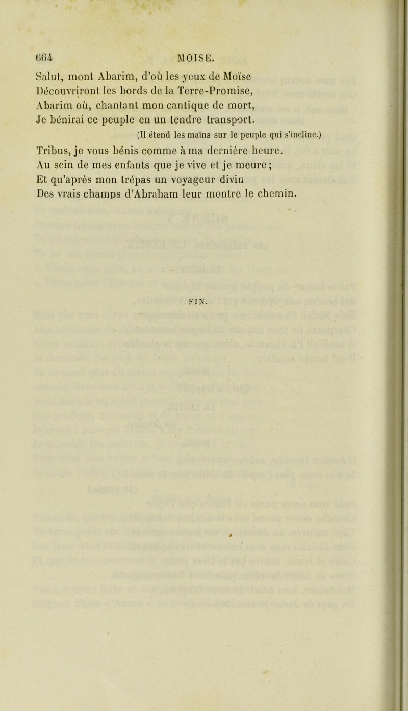 Salut, mont Abarim, d’où les yeux de Moïse Découvriront les bords de la Terre-Promise, Abarim où, chantant mon cantique de mort. Je bénirai ce peuple en un tendre transport. (Il étend les mains sur le peuple qui s’incline.) Tribus, je vous bénis comme à ma dernière heure. Au sein de mes enfants que je vive et je meure ; Et qu’après mon trépas un voyageur divin Des vrais champs d’Abraham leur montre le ebemin.