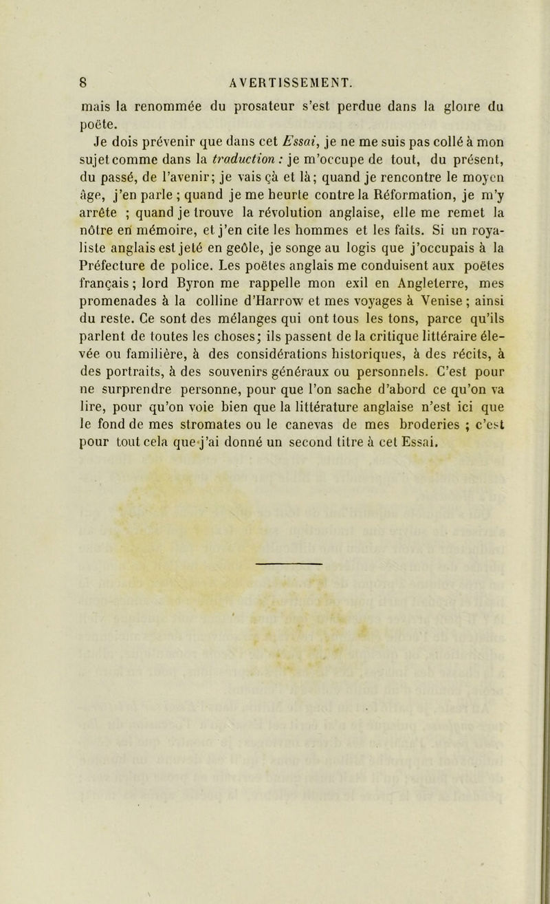 mais la renommée du prosateur s’est perdue dans la gloire du poëte. Je dois prévenir que dans cet Essai, je ne me suis pas collé à mon sujet comme dans la traduction : je m’occupe de tout, du présent, du passé, de l’avenir; je vais çà et là; quand je rencontre le moyen âge, j’en parle ; quand je me heurte contre la Réformation, je m’y arrête ; quand je trouve la révolution anglaise, elle me remet la nôtre en mémoire, et j’en cite les hommes et les faits. Si un roya- liste anglais est jeté en geôle, je songe au logis que j’occupais à la Préfecture de police. Les poètes anglais me conduisent aux poètes français ; lord Byron me rappelle mon exil en Angleterre, mes promenades à la colline d’Harrow et mes voyages à Venise; ainsi du reste. Ce sont des mélanges qui ont tous les tons, parce qu’ils parlent de toutes les choses; ils passent de la critique littéraire éle- vée ou familière, à des considérations historiques, à des récits, à des portraits, à des souvenirs généraux ou personnels. C’est pour ne surprendre personne, pour que l’on sache d’ahord ce qu’on va lire, pour qu’on voie bien que la littérature anglaise n’est ici que le fond de mes stromates ou le canevas de mes broderies ; c’est pour tout cela que-j’ai donné un second titre à cet Essai.