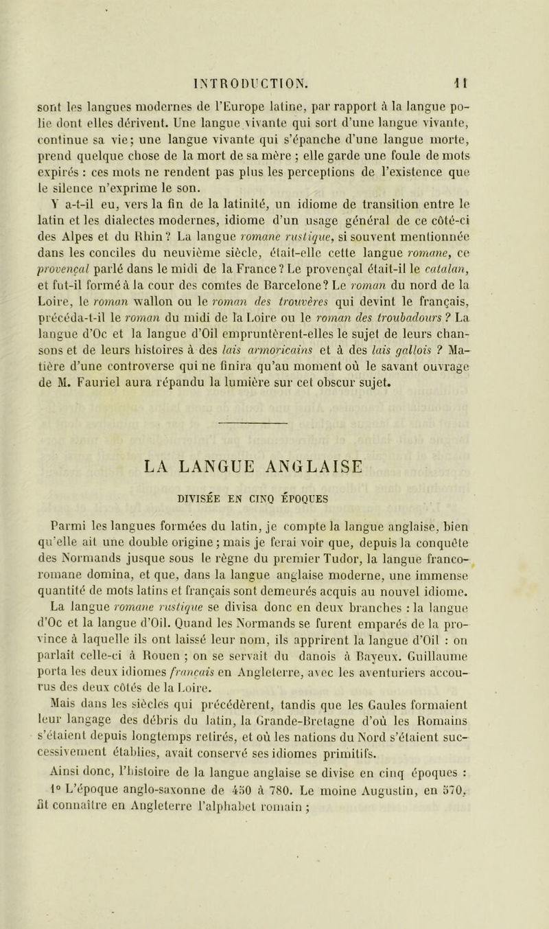 sont los langues modernes de l’Europe latine, par rapport à la langue po- lie dont elles dérivent. Une langue vivante qui sort d’une langue vivante, continue sa vie; une langue vivante qui s’épanche d’une langue morte, prend quelque chose de la mort de sa mère ; elle garde une foule de mots expirés : ces mots ne rendent pas plus les perceptions de l’existence que le silence n’exprime le son. Y a-t-il eu, vers la fin de la latinité, un idiome de transition entre le latin et les dialectes modernes, idiome d’un usage général de ce côté-ci des Alpes et du Rhin? La langue romane rustique, si souvent mentionnée dans les conciles du neuvième siècle, était-elle cette langue romane, ce provençal parlé dans le midi de la France? Le provençal était-il le catalan, et fut-il formé à la cour des comtes de Barcelone? Le roman du nord de la Loire, le roman wallon ou le roman des trouvères qui devint le français, précéda-t-il le roman du midi de la Loire ou le roman des troubadours ? La langue d’Oc et la langue d’Oil empruntèrent-elles le sujet de leurs chan- sons et de leurs histoires à des lais armoricains et à des lais gallois ? Ma- tière d’une controverse qui ne finira qu’au moment où le savant ouvrage de M. Fauriel aura répandu la lumière sur cet obscur sujet. LA LANGUE ANGLAISE DIVISÉE EN CINQ ÉPOQUES Parmi les langues formées du latin, je compte la langue anglaise, bien qu’elle ait une double origine; mais je feiai voir que, depuis la conquête des Normands jusque sous le règne du premier Tudor, la langue franco- romane domina, et que, dans la langue anglaise moderne, une immense quantité de mots latins et français sont demeurés acquis au nouvel idiome. La langue romane rustique se divisa donc en deux branches : la langue d’Oc et la langue d’Oil. Quand les Normands se furent emparés de la pro- vince à laquelle ils ont laissé leur nom, ils apprirent la langue d’Oil : on parlait celle-ci à Rouen ; on se servait du danois à Rayeux. Guillaume porta les deux iiliomes français en Angleterre, a\ec les aventuriers accou- rus des deux côtés de la Loire. Mais dans les siècles qui précédèrent, tandis que les Gaules formaient leur langage des débris du latin, la Grande-Bretagne d’où les Romains s’étaient depuis longtemps retirés, et où les nations du Nord s’étaient suc- cessivement établies, avait conservé ses idiomes primitifs. Ainsi donc, l’histoire de la langue anglaise se divise en cinq époques : 1“ L’époque anglo-saxonne de 4.i0 à 780. Le moine Augustin, en 570, fit connaître en Angleterre l’alpliabct romain;