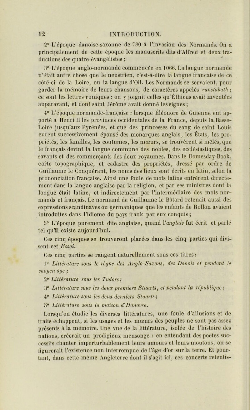 2“ LT^poque danoise-saxonne de 7S0 <à l’invasion des Normands. On a principalement de cette époque les manuscrits dits d’Alfred et deux tra- ductions des quatre évangélistes ; 3® L’époque anglo-normande commencée en 1066. La langue normande n’était autre chose que le neustrien, c’est-à-dire la langue française de ce côté-ci de la Loire, ou la langue d’Oil. Les Normands se servaient, pour garder la mémoire de leurs chansons, de caractères appelés nmstabath ; ce sont les lettres runiques : on y joignit celles qu’Éthicus avait inventées auparavant, et dont saint Jérôme avait donné les signes ; 4® L’époque normande-française : lorsque Éléonore de Guienne eut ap- porté à Henri II les provinces occidentales de la France, depuis la Basse- Loire jusqu’aux Pyrénées, et que des princesses du sang de saint Louis eurent successivement épousé des monarques anglais, les États, les pro- priétés, les familles, les coutumes, les mœurs, se trouvèrent si mêlés, que le français devint la langue commune des nobles, des ecclésiastiques, des savants et des commerçants des deux royaumes. Dans le Domesday-Book, carte topographique, et cadastre des propriétés, dressé par ordre de Guillaume le Conquérant, les noms des lieux sont écrits en latin, selon la prononciation française. Ainsi une foule de niots latins entrèrent directe- ment dans la langue anglaise par la religion, et par ses ministres dont la langue était latine, et indirectement par l’intermédiaire des mots nor- mands et français. Le normand de Guillaume le Bâtard retenait aussi des expressions Scandinaves ou germaniques que les enfants de Rollon avaient introduites dans l’idiome du pays frank par eux conquis; .“î® L’époque purement dite anglaise, quand Vanglais fut écrit et parlé tel qu’il existe aujourd’hui. Ces cinq époques se trouveront placées dans les cinq parties qui divi- sent cet Essai. Ces cinq parties se rangent naturellement sous ces titres: 1® Litlérature sous le règne des Anglo-Saxons, des Danois et pendant le moyen âge ; 2® Littérature sous les Tudors; 3® Littérature sous les deux premiers Stuarts, et pendant la république: 4® Littérature sous les deux derniers Stuarts; 5® Littérature sous la maison d'Hanovre. Lorsqu’on étudie les diverses littératures, une foule d’allusions et de traits échappent, si les usages et les mœurs des peuples ne sont pas assez présents à la mémoire. Une vue de la littérature, isolée de l’histoire des nations, créerait un prodigieux mensonge : en entendant des poètes suc- cessils chanter imperturbablement leurs amours et leurs moutons, on se figurerait l’existence non interrompue de l’âge d’or sur la terre. Lt pour- tant, dans celte même Angleterre dont il s’agit ici, ces concerts retentis-