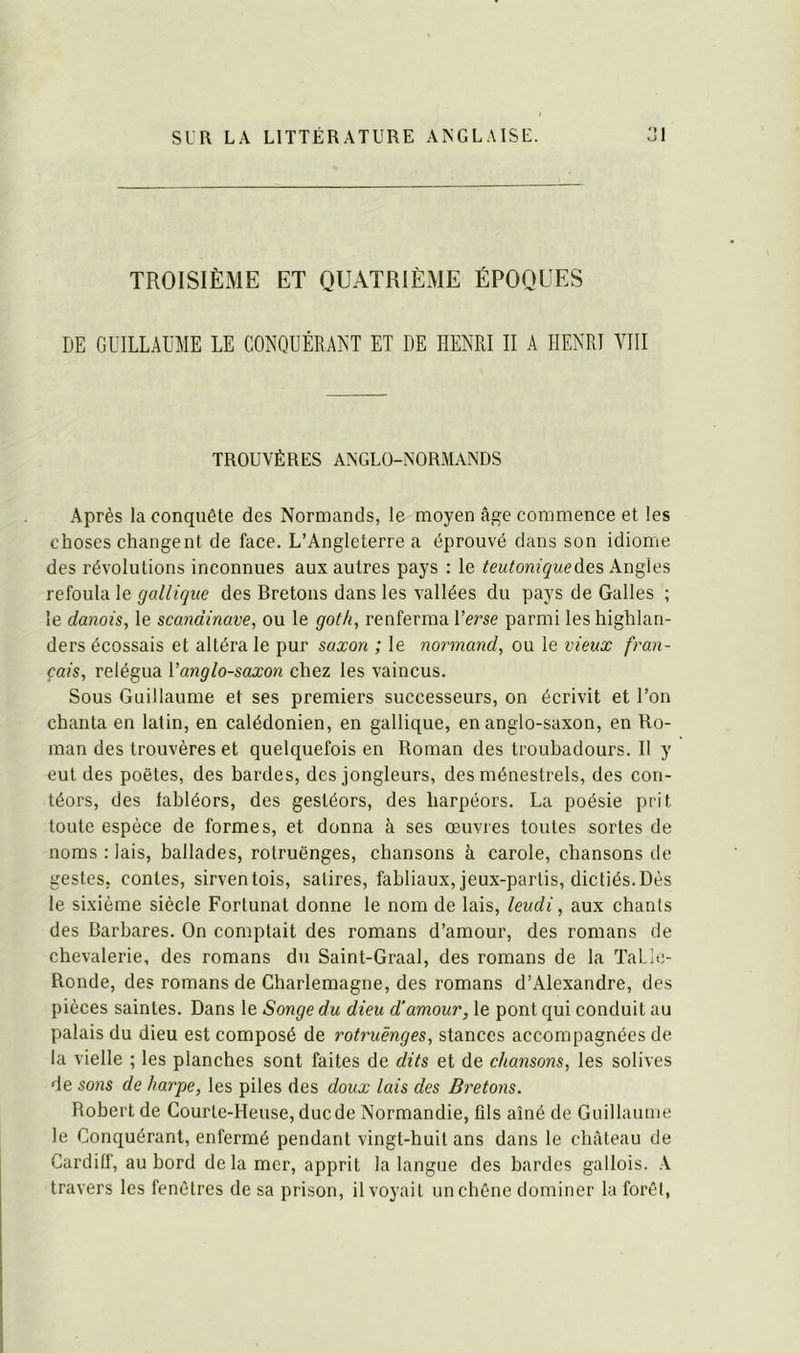 TROISIÈME ET QUATRIÈME ÉPOQUES DE GUILLAUME LE CONQUÉRANT ET DE HENRI II A HENRI VIII TROUVÈRES ANGLO-NORMANDS Après la conquête des Normands, le moyen âge commence et les choses changent de face. L’Angleterre a éprouvé dans son idiome des révolutions inconnues aux autres pays : le des Angles refoula le gallique des Bretons dans les vallées du pays de Galles ; le danois, le Scandinave, ou le goth, renferma Verse parmi les highlan- ders écossais et altéra le pur saxon ; le normand, ou le vieux f'ran- çais, relégua Vanglo-saxon chez les vaincus. Sous Guillaume et ses premiers successeurs, on écrivit et l’on chanta en latin, en calédonien, en gallique, en anglo-saxon, en Ro- man des trouvères et quelquefois en Roman des troubadours. Il y eut des poètes, des bardes, des jongleurs, des ménestrels, des con- téors, des fabléors, des gestéors, des harpéors. La poésie prit toute espèce de formes, et donna à ses œuvres toutes sortes de noms : lais, ballades, rotruënges, chansons à carole, chansons de gestes, contes, sirventois, satires, fabliaux, jeux-partis, dictiés. Dès le sixième siècle Forlunat donne le nom de lais, leudi, aux chants des Barbares. On comptait des romans d’amour, des romans de chevalerie, des romans du Saint-Graal, des romans de la ïalle- Ronde, des romans de Charlemagne, des romans d’Alexandre, des pièces saintes. Dans le Songe du dieu d'amour, le pont qui conduit au palais du dieu est composé de rotruënges, stances accompagnées de la vielle ; les planches sont faites de dits et de chansons, les solives de sons de harpe, les piles des doux lais des Bretons. Robert de Courle-Heuse, ducde Normandie, fils aîné de Guillaume le Conquérant, enfermé pendant vingt-huit ans dans le château de Cardilf, au bord delà mer, apprit la langue des bardes gallois. .V travers les fenêtres de sa prison, il voyait un chêne dominer la forêt,