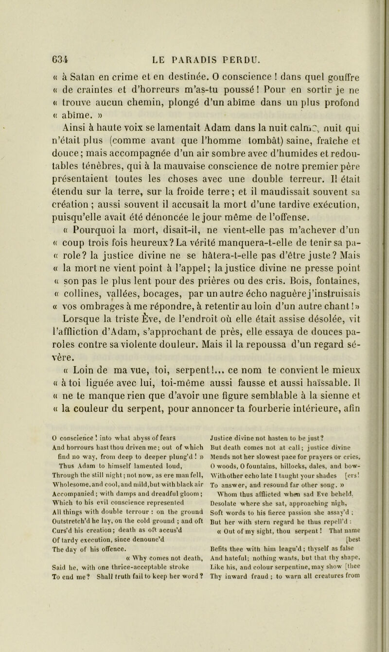 « à Satan en crime et en destinée. 0 conscience ! dans quel gouffre (( de craintes et d’horreurs m’as-tu poussé ! Pour en sortir je ne (( trouve aucun chemin, plongé d’un ahîrne dans un plus profond (( ahîrne. » Ainsi à haute voix se lamentait Adam dans la nuit calrnr, nuit qui n’était plus (comme avant que l’homme tombât) saine, fraîche et douce ; mais accompagnée d’un air somhre avec d’humides et redou- tables ténèbres, qui à la mauvaise conscience de notre premier père présentaient toutes les choses avec une double terreur. Il était étendu sur la terre, sur la froide terre; et il maudissait souvent sa création ; aussi souvent il accusait la mort d’une tardive exécution, puisqu’elle avait été dénoncée le jour même de l’offense. (( Pourquoi la mort, disait-il, ne vient-elle pas m’achever d’un « coup trois fois heureux? La vérité manquera-t-elle de tenir sa pâ- te rôle? la justice divine ne se hâtera-t-elle pas d’être juste? Mais « la mort ne vient point à l’appel; la justice divine ne presse point « son pas le plus lent pour des prières ou des cris. Bois, fontaines, « collines, vallées, bocages, par un autre écho naguère j’instruisais « vos ombrages à me répondre, à retentir au loin d’un autre chant ! )> Lorsque la triste Ève, de l’endroit où elle était assise désolée, vit l’affliction d’Adam, s’approchant de près, elle essaya de douces pa- roles contre sa violente douleur. Mais il la repoussa d’un regard sé- vère. « Loin de ma vue, toi, serpent!... ce nom te convient le mieux « à toi liguée avec lui, toi-même aussi fausse et aussi haïssable. Il « ne te manque rien que d’avoir une figure semblable à la sienne et « la couleur du serpent, pour annoncer ta fourberie intérieure, afin O conscience ! into ■whal abjss of fears A.nd hori’ours hast thon drivenme; ont of which find no way, froni deep to deeper plung’d ! » Thus Adam to himself lamented loud, Through the still night ; not now, as ere man fell, AA'holesome.and cool,and niild.but withblackair Aceoinpanied ; with damps and dreadful glooni ; Which to bis evil conscience represented Ali things with double terrour : on the groiind Outstretch’d he lay, on the cold ground ; and oft Curs’d bis création; death as oft accus’d Of tardy execution, since denounc’d The day of his offence. « Why cornes not death, Said he, with one thrice-acceptable stroke To end me? Shall (ruth failto keep lier word? Justice divine not hasten to be .just? Hut death cornes not at call ; justice divine Mends not her sloxvest pace for prayers or cries, O woods, O fountains, hillocks, dates, and how- Witholher écho late I taught your shades [ers! To answer, and resouud far other song. » AVhom thus afflicted when sad Eve beheld. Desolate where she sat, approaching nigh, Soft w'ords to his tierce passion she assay’d ; But her with stern regard he thus repetl'd ; « Out of my sight, thou serpent ! That nanie [best Befits thee with him leagu’d ; thyself as false And hatcful; nothiiig wants, but that thy shape, Like his, and colour serpentine, may show [thee Thy inward fraud ; to warn ail créatures from