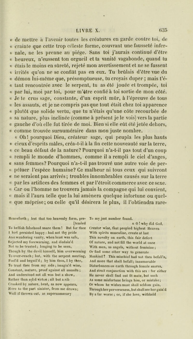 (( de mettre ;i l’avenir toutes les créatures en garde contre toi, de <( crainte que cette trop céleste forme, couvrant une fausseté infer- (( nale, ne les prenne au piège. Sans toi j’aurais continué d’être « heureux, n’eussent ton orgueil et ta vanité vagabonde, quand tu « étais le moins en sûreté, rejeté mon avertissement et ne se fussent (( irrités qu’on ne se confiât pas en eux. Tu brûlais d’être vue du (( démon lui-même que, présomptueuse, tu croyais duper; mais t’é- (( tant rencontrée avec le serpent, tu as été jouée et trompée, toi « par lui, moi par toi, pour m’être confié à toi sortie de mon côté. « Je te crus sage, constante, d’un esprit mûr, à l’épreuve de tous « les assauts, et je ne compris pas que tout était chez toi apparence (I plutôt que solide vertu, que tu n’étais qu’une côte recourbée de « sa nature, plus inclinée (comme à présent je le vois) vers la partie « gauche d’où elle fut tirée de moi. Bien si elle eût été jetée dehors, (( comme trouvée surnuméraire dans mon juste nombre. « Oh! pourquoi Dieu, créateur sage, qui peupla les plus hauts «< cieux d’esprits mâles, créa-t-il à la fin cette nouveauté sur la terre, « ce beau défaut de la nature? Pourquoi n’a-t-il pas tout d’un coup {( rempli le monde d’hommes, comme il a rempli le ciel d’anges, « sans femmes? Pourquoi n’a-t-il pas trouvé une autre voie de pér- il pétuer l’espèce humaine? Ce malheur ni tous ceux qui suivront « ne seraient pas arrivés; troubles innombrables causés sur la terre <1 parles artifices des femmes et par l’étroit commerce avec ce sexe. (1 Car ou l’homme ne trouvera jamais la compagne qui lui convient, (1 mais il l’aura telle que la lui amènera quelque infortune ou quel- le que méprise; ou celle qu’il désirera le plus, il l’obtiendra rare- Henceforth ; lest that too heavenly form, pre- [tenJed To hellish falsehood snare lhem ! But for thee 1 bad persisted happy : had not thy pride Aiin wandering vauity, whau least was safe, Rejected my forewaruing, and disdain'd Not to be trusled; longing to be seen, Tbough by the devil bimself, hitn overweening To over-reacb ; but, witb tlie serpent meeting, Fool’d and beguil’d ; by bim tbou, 1 by thee, To trust tbec from my side ; imagin’d wise, Constant, mature, proof against ail assaults ; And linderstood not ail was but a show, Rather than solid virtue ; ail but a rib Crooked by nature, beut, as now appears, More to the part siuister, from me drawu; Wcll if thrown out, as supernumerary To myjust number found. « O ! why did God, Creator wise, that peopled highest Heaven With spirits masculine, create at last This novelty on carth, this fair defeet Of nature, and not fill the world at once With men, as angels, wilhout féminine ; Or find some other way to generatc Mankind? This mischief had not lhen befall’n. And more that shall befall; innumerable Disturbances on earth Ihrough fcmale snares, And strait conjonction with this sex : for either He never shall find out fit mate, but such As some misfortune brings bim, or inistake; Or whom he wishes niost shall scldom gain, Throughherperverseness, but shall see ber gain’d By a far worse ; or, if she love, wilhheld