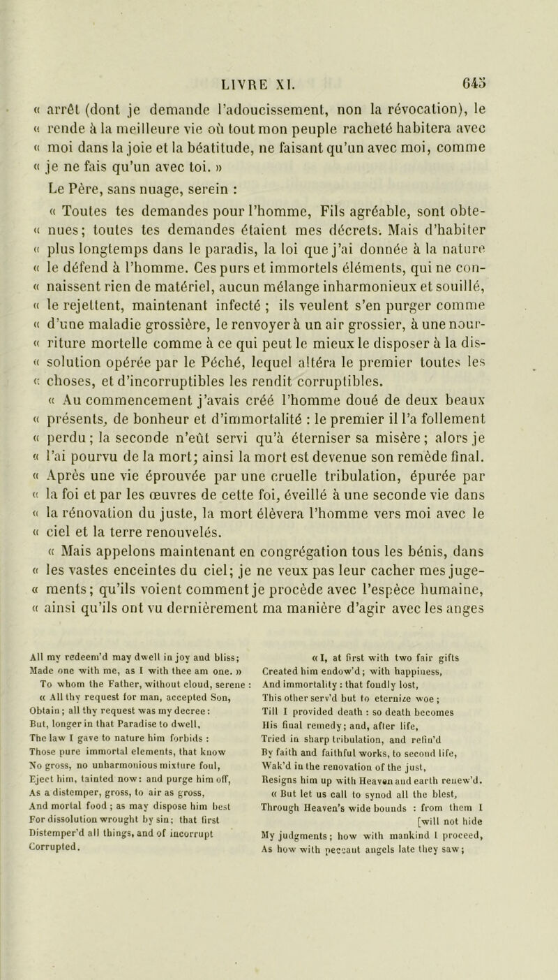 « arrêt (dont je demande l’adoucissement, non la révocation), le <i rende à la meilleure vie où tout mon peuple racheté habitera avec (1 moi dans la joie et la béatitude, ne faisant qu’un avec moi, comme <1 je ne fais qu’un avec toi. » Le Père, sans nuage, serein : « Toutes tes demandes pour l’homme. Fils agréable, sont obte- « nues; toutes tes demandes étaient mes décrets. Mais d’habiter (( plus longtemps dans le paradis, la loi que j’ai donnée à la nature (( le défend à l’homme. Ces purs et immortels éléments, qui ne con- « naissent rien de matériel, aucun mélange inharmonieux et souillé, (( le rejettent, maintenant infecté ; ils veulent s’en purger comme « d’une maladie grossière, le renvoyer à un air grossier, àunenour- « riture mortelle comme à ce qui peut le mieux le disposer à la dis- <■< solution opérée par le Péché, lequel altéra le premier toutes les « choses, et d’incorruptibles tes rendit corruptibles. (( Au commencement j’avais créé l’homme doué de deux beaux « présents, de bonheur et d’immortalité : le premier il l’a follement « perdu; la seconde n’eût servi qu’à éterniser sa misère; alors je « l’ai pourvu de la mort; ainsi la mort est devenue son remède final. « Après une vie éprouvée par une cruelle tribulation, épurée par (( la foi et par les œuvres de cette foi, éveillé à une seconde vie dans « la rénovation du juste, la mort élèvera l’homme vers moi avec le « ciel et la terre renouvelés. « Mais appelons maintenant en congrégation tous les bénis, dans « les vastes enceintes du ciel; je ne veux pas leur cacher mes juge- « ments; qu’ils voient comment je procède avec l’espèce humaine, <( ainsi qu’ils ont vu dernièrement ma manière d’agir avec les anges Ail my redeeni’d may dwell in joy and bliss; Made one with me, as I with thee am one. » To whom the Father, without cloud, sercnc : « Allthy request for man, accepled Son, Obtain ; ail thy request was my decree : But, longer in that Paradise to dwell, The law I gave to nature him forbids : Those pure immortal éléments, that know Xo gross, no unharmouious mixture foui, Eject him, tainted now: and purge him oIT, As a distemper, gross, to air as gross. And mortal food ; as may dispose him best For dissolution wrought bysin; that (irst Distemper’d ail things, and of incorrupt Corrupted. «I, at first with two fair gifts Created him endow'd; with happiness, And immortabty : that foudly lost, ïhis other serv’d but to eterui^e woe; Till I provided death : so death becomes His final remedy; and, afier life, Tried in Sharp tribulation, and relin’d By failh and faithful Works, to second life, Wak’d in the renovation of the just, Resigns him up with Heavanaudearlh reuew’d. « But let us call to synod ail the blest, Through Heaven’s wide bounds : from them 1 [will not hide Myjudgments; how with mankind l proceed, As how with peccant angels late they saw;