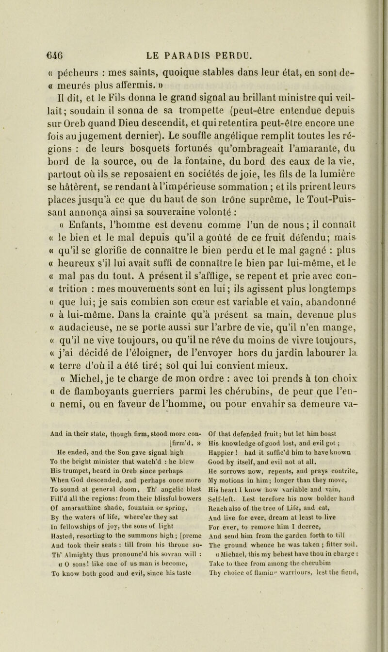 « pécheurs : mes saints, quoique stables dans leur état, en sont de- « meurés plus affermis. » Il dit, et le Fils donna le grand signal au brillant ministre qui veil- lait; soudain il sonna de sa trompette (peut-être entendue depuis sur Oreb quand Dieu descendit, et qui retentira peut-être encore une fois au jugement dernier). Le souffle angélique remplit toutes les ré- gions : de leurs bosquets fortunés qu’ombrageait l’amarante, du bord de la source, ou de la fontaine, du bord des eaux de la vie, partout où ils se reposaient en sociétés de joie, les fils de la lumière se bâtèrent, se rendant à l’impérieuse sommation ; et ils prirent leurs places jusqu’à ce que du haut de son trône suprême, le Tout-Puis- sant annonça ainsi sa souveraine volonté : (( Enfants, l’homme est devenu comme l’un de nous ; il connaît (( le bien et le mal depuis qu’il a goûté de ce fruit défendu; mais « qu’il se glorifie de connaître le bien perdu et le mal gagné : plus « heureux s’il lui avait suffi de connaître le bien par lui-même, et le « mal pas du tout. A présent il s’afflige, se repent et prie avec con- c( trition : mes mouvements sont en lui; ils agissent plus longtemps « que lui; je sais combien son cœur est variable et vain, abandonné « à lui-même. Dans la crainte qu’à présent sa main, devenue plus « audacieuse, ne se porte aussi sur l’arbre de vie, qu’il n’en mange, <( qu’il ne vive toujours, ou qu’il ne rêve du moins de vivre toujours, « j’ai décidé de l’éloigner, de l’envoyer hors du jardin labourer la « terre d’où il a été tiré; sol qui lui convient mieux. (( Michel, je te charge de mon ordre : avec toi prends à ton choix « de flamboyants guerriers parmi les chérubins, de peur que l’en- (1 nemi, ou en faveur de l’homme, ou pour envahir sa demeure va- And in lheir State, though tirm, stood more con- [firm’d. » He eiided, and lhe Son gave signal high To the bright minister that watch’d ; he blew His trumpet, heard in Oreb since perhaps When God descended, and perhaps once more To Sound at general doom. Th’ angelic blast Fill’d ail the régions: from their blissful bowers Of amaranthine shade, fountain or spring, By the waters of life, where’er they sat lu fellovvships of joy, the sonsof ligbt Hasted, resortingto the summons high; [pieme And took their seats : till from his throne su- Th’ Almighty thus pronounc’d his sovran will ; « O sons! liUe one of us maii is bccomc, To know both good and evil, since his taste Of thaï defended fruit; but let himboast His knowledge of good lost, and evil got ; Happier ! had it suffic’d hira to hâve known Good by itself, and evil not at ail. He sorrows now, repents, and prays contrite» My motions in him; longer than they movc, His heart I know how variable and vain, Self-left. Lest terefore his now bolder haiid Iteaeh also of the tree of Life, and eat, And live for ever, dream at least to live For ever, to remove him I decree. And send him from the garden forth to till The ground whence hc was taken ; fitter soil. « Michael, tins my behest hâve thou in charge ; Take to thee from among lhe cherubim Thy choicc of llainin'' warriours, lest the licnd.