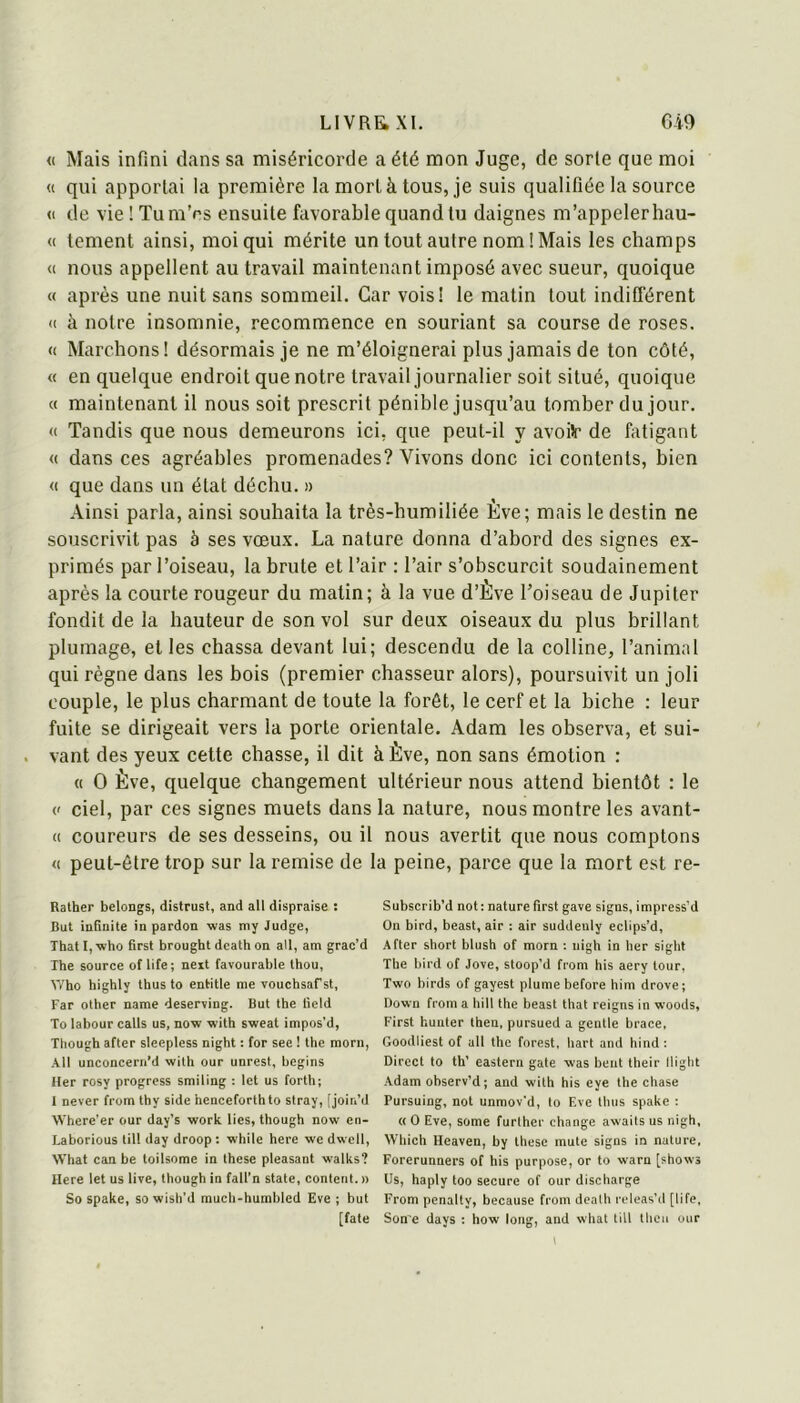 « Mais infini dans sa miséricorde a été mon Juge, de sorte que moi « qui apportai la première la mort à tous, je suis qualifiée la source <1 de vielTum’ps ensuite favorable quand tu daignes m’appeler hau- « tement ainsi, moi qui mérite un tout autre nom! Mais les champs « nous appellent au travail maintenant imposé avec sueur, quoique « après une nuit sans sommeil. Car vois! le matin tout indifférent <( à notre insomnie, recommence en souriant sa course de roses. « Marchons! désormais je ne m’éloignerai plus jamais de ton côté, « en quelque endroit que notre travail journalier soit situé, quoique « maintenant il nous soit prescrit pénible jusqu’au tomber du jour. « Tandis que nous demeurons ici, que peut-il y avoitr de fatigant « dans ces agréables promenades? Vivons donc ici contents, bien « que dans un état déchu. » Ainsi parla, ainsi souhaita la très-humiliée Ève; mais le destin ne souscrivit pas à ses vœux. La nature donna d’abord des signes ex- primés par l’oiseau, la brute et l’air : l’air s’obscurcit soudainement après la courte rougeur du matin; à la vue d’Ève l’oiseau de Jupiter fondit de la hauteur de son vol sur deux oiseaux du plus brillant plumage, et les chassa devant lui; descendu de la colline, l’animal qui règne dans les bois (premier chasseur alors), poursuivit un joli couple, le plus charmant de toute la forêt, le cerf et la biche : leur fuite se dirigeait vers la porte orientale. Adam les observa, et sui- vant des yeux cette chasse, il dit à Ève, non sans émotion : « O Ève, quelque changement ultérieur nous attend bientôt : le {' ciel, par ces signes muets dans la nature, nous montre les avant- (( coureurs de ses desseins, ou il nous avertit que nous comptons « peut-être trop sur la remise de la peine, parce que la mort est re- Rather bclongs, distrust, and ail dispraise : But infinité in pardon was niy Judge, ThatP'who first brought dcath on ail, am grac’d The source of life; neit favourable thou, V/ho highly thus to entitle me YOucbsaCst, Far other name deser^ing. But the lield To labour calls us, now with sweat impos’d, Though after sleepless night ; for see ! the raorn, Ail unconcern’d with our unrest, begins lier rosy progress smiling : Ict us forth; 1 never from thy side henceforthto stray, [joir.’d Where’er our day’s work lies, though now en- Laborious lill day droop : while here we dwell, What can be toilsome in these pleasant walks? Here let us live, though in fall’n State, content.» So spake, so wish’d much-humbled Eve ; but [fate Subscrib’d not : nature first gave signs, impress'd On bird, beast, air : air suddeuly eclips’d, After short blush of morn : nigh in lier sight The bird of Jove, stoop’d from his aery tour, Two birds of gayest plume before him drove; Down from a hill the beast that reigns in woods, First hunter then, pursued a gentle brace, Goodliest of ail the forest, hart and hind : Direct to th’ eastern gâte was bent their flight Adam observ’d; and with his eye the chase Pursuing, not unmov'd, to F.vc thus spake : « O Eve, some further change awaits us nigh, VVhich Heaven, by these mute signs in nature, Forerunners of his purpose, or to warn [shows Us, haply too secure of our discharge From penalty, because from dcath rcleas’d [life, Son'e days ; how long, and what till thcu our