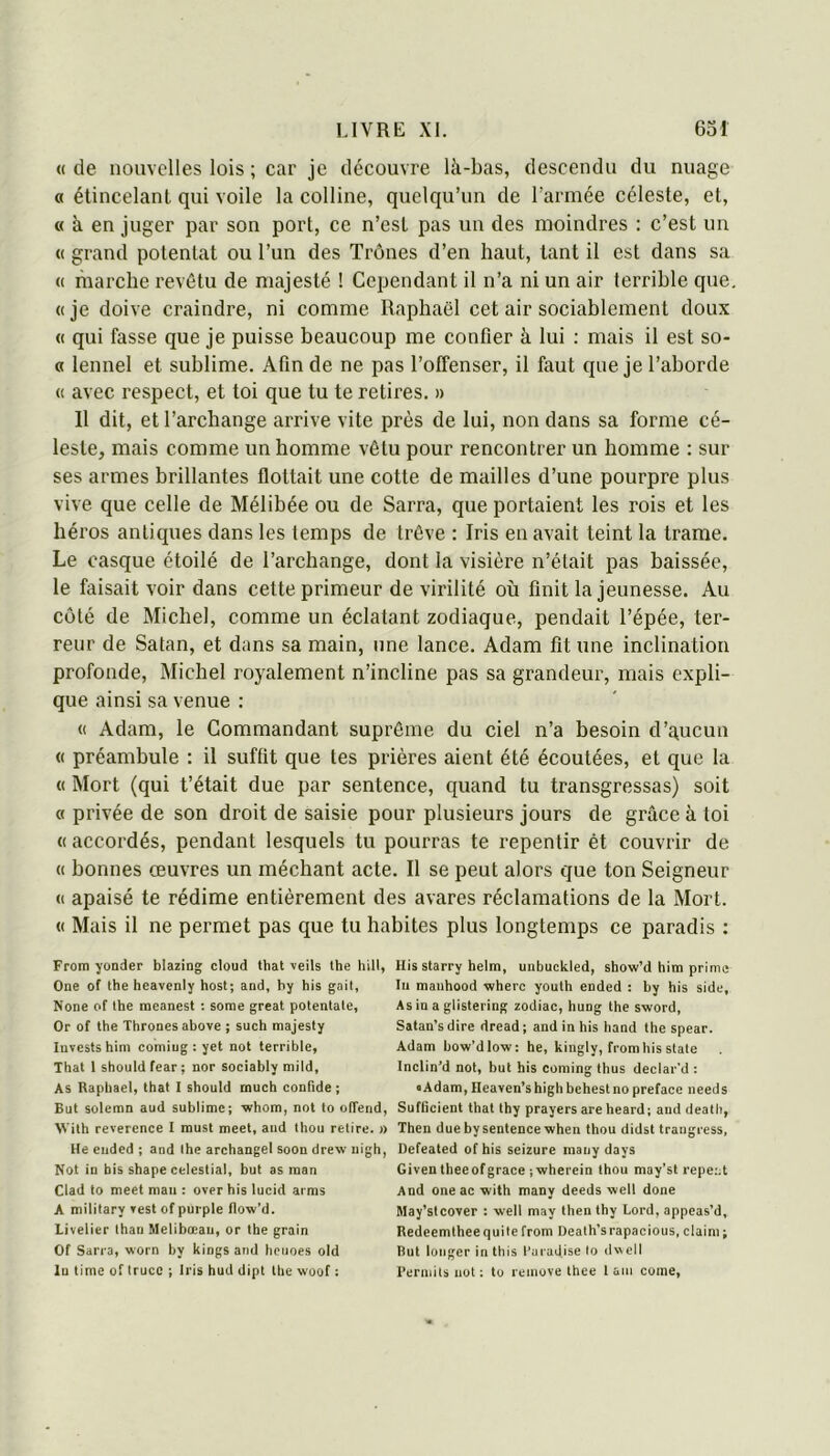 « de nouvelles lois ; car je découvre là-bas, descendu du nuage « étincelant qui voile la colline, quelqu’un de l’armée céleste, et, « à en juger par son port, ce n’est pas un des moindres : c’est un « grand potentat ou l’un des Trônes d’en haut, tant il est dans sa « niarche revêtu de majesté ! Cependant il n’a ni un air terrible que. (( je doive craindre, ni comme Raphaël cet air sociablement doux « qui fasse que je puisse beaucoup me confier à lui : mais il est so- « lennel et sublime. Afin de ne pas l’offenser, il faut que je l’aborde « avec respect, et toi que tu te retires. » 11 dit, et l’archange arrive vite près de lui, non dans sa forme cé- leste, mais comme un homme vêtu pour rencontrer un homme : sur ses armes brillantes flottait une cotte de mailles d’une pourpre plus vive que celle de Mélibée ou de Sarra, que portaient les rois et les héros antiques dans les temps de trêve : Iris en avait teint la trame. Le casque étoilé de l’archange, dont la visière n’était pas baissée, le faisait voir dans cette primeur de virilité où finit la jeunesse. Au côté de Michel, comme un éclatant zodiaque, pendait l’épée, ter- reur de Satan, et dans sa main, une lance. Adam fit une inclination profonde, Michel royalement n’incline pas sa grandeur, mais expli- que ainsi sa venue : « Adam, le Commandant suprême du ciel n’a besoin d’gucun « préambule : il suffit que tes prières aient été écoutées, et que la « Mort (qui t’était due par sentence, quand tu transgressas) soit « privée de son droit de saisie pour plusieurs jours de grâce à toi «accordés, pendant lesquels tu pourras te repentir ét couvrir de « bonnes œuvres un méchant acte. Il se peut alors que ton Seigneur « apaisé te rédime entièrement des avares réclamations de la Mort. « Mais il ne permet pas que tu habites plus longtemps ce paradis : From yonder blazing cloud that \eils lhe hill, One of the heavenly host; and, hy his gail, None of the meanest : sorae great potenlate, Or of the Thronesahove ; such majesty Invests hini comiug : yet not terrible, That 1 should fear ; nor sociably mild, As Raphaël, that 1 should rnuch confide ; But solemn aud sublime; whom, not to olTend, Vith reverence 1 must meet, aud thou retire. » He eiided ; and lhe archangel soon drew iiigh, Not in bis shape celestial, but as man Clad to meet man : over his lucid arms A military »est of puiple flow’d. Livelier thau Melibœau, or the grain Of Sarra, worn by kings and heiioes old lu time of Irucc ; Iris hud dipt tlic woof : His starry helm, unbuckled, show’d him prime In maiihood wherc youth ended : by his side, Asiuaglistering zodiac, hung the sword, Satan’sdire dread; and in his hand the spear. Adam bow’dlow: he, kingly, from his siale Inclin’d not, but his Corning thus declar'd : • Adam, Heaven’s high behest no préfacé needs Suflicient that thy prayers are heard; and death, Then due by sentence when thou didst trangress, Defeated ofhis seizure maiiy days Given theeof grâce iwherein thou may'st repent And oneac with many deeds well donc May’stcover : well may then thy Lord, appeas’d, Redeemlheequile from Death’srapacious, daim ; But longer in this l'uradise to dwell l’erniils not: to reinove thee 1 am corne.