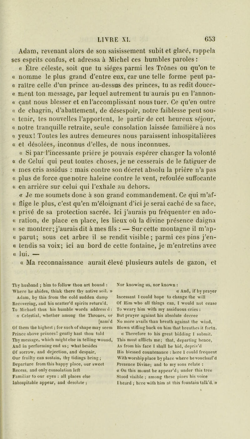 Adam, revenant alors de son saisissement subit et glacé, rappela ses esprits confus, et adressa à Michel ces humbles paroles ; « Être céleste, soit que tu sièges parmi les Trônes ou qu’on te « nomme le plus grand d’entre eux, car une telle forme peut pa- « raître celle d’un prince au-dessus des princes, tu as redit douce- « ment ton message, par lequel autrement tu aurais pu en l’annon- (( çant nous blesser et en l’accomplissant nous tuer. Ce qu’en outre « de chagrin, d’abattement, de désespoir, notre faiblesse peut son- et tenir, tes nouvelles l’apportent, le partir de cet heureux séjour, (( notre tranquille retraite, seule consolation laissée familière à nos « yeux! Toutes les autres demeures nous paraissent inhospitalières « et désolées, inconnus d’elles, de nous inconnues. (( Si par l’incessante prière je pouvais espérer changer la volonté « de Celui qui peut toutes choses, je ne cesserais de le fatiguer de (( mes cris assidus : mais contre son décret absolu la prière n’a pas « plus de force que notre haleine contre le vent, refoulée suffocante « en arrière sur celui qui l’exhale au dehors. « Je me soumets donc à son grand commandement. Ce qui m’af- « flîge le plus, c’est qu’en m’éloignant d’ici je serai caché de sa face, « privé de sa protection sacrée. Ici j’aurais pu fréquenter en ado- « ration, de place en place, les lieux où la divine présence daigna (( se montrer; j’aurais dit à mes fils : — Sur cette montagne il m’ap- <( parut; sous cet arbre il se rendit visible; parmi ces pins j’en- « tendis sa voix; ici au bord de cette fontaine, je m’entretins avec « lui. — « Ma reconnaissance aurait élevé plusieurs autels de gazon, et Thy husband ; him lo follow thou art bound : Where he abides, Ihiuk there thy native soit. » Adam, by this from the cold sudden damp Recovering, and his scalter’d spirils return’d, To Michael thus his humhle words addressd : « Celestial, whether among the Thrones, or [nam’d Of them the highest ; for such of shape may seem Prince above princes! gently hast thou told Thy message, which mightelse in telling woniid. And in perforniingend us; what besides Of sorrow, and dejection, and despair, Our frailty can sustain, thy lidings bring ; Departure from this happy place, our sweet Recess, and only consolation left Familiar to our eyes : ail places eise Inhospituble appear, and désola te ; Nor kuowing us, nor known : « And, if by prayer Incessant I could hope to change the will Of Him who all things can, I wonld nol cease To weary him with my assiduous cries : But prayer against his absolute decree No more avails than breath against the wind, Blown stiflingback on him that breathes it forta. « Therefore to his great bidding I submit. This most afflicts me; that, departing hence. As from his face I shall be hid, depriv’d His blessed countenance : hcre 1 could frequent With worship place by place -where hevouchsaf’d Presence Divine; and to my sons relate : « On this mount he appear’d; under this tree Stood visible ; among these pines his voice I heard ; hcre -with him at this fouutaiu talk'd. »