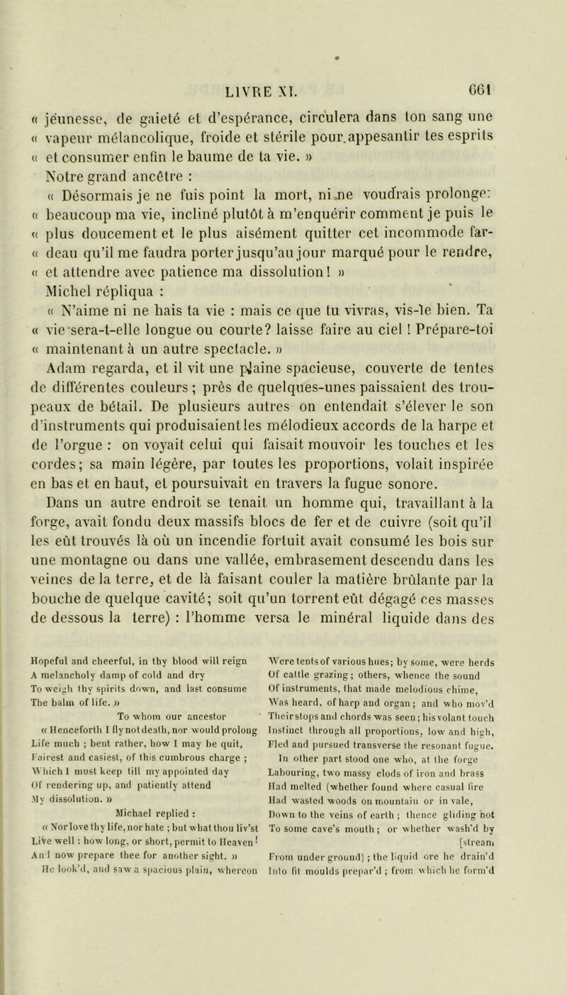 « jeunesse, de gaieté et d’espérance, circulera dans Ion sang une (I vapeur mélancolique, froide et stérile pour,aj)pesantir tes esprits (( et consumer enfin le baume de ta vie. n Notre grand ancêtre : « Désormais je ne fuis point la mort, ni ne voudrais prolonge: c( beaucoup ma vie, incliné plutôt à m’enquérir comment je puis le <( plus doucement et le plus aisément quitter cet incommode far- ci deau qu’il me faudra porter jusqu’au jour marqué pour le rendre, (I et attendre avec patience ma dissolution ! » Michel répliqua : (I N’aime ni ne hais ta vie : mais ce que tu vivras, vis-le bien. Ta « vie'sera-t-elle longue ou courte? laisse faire au ciel ! Prépare-toi CI maintenant à un autre spectacle. » Adam regarda, et il vit une pjaine spacieuse, couverte de tentes de différentes couleurs ; près de quelques-unes paissaient des trou- peaux de bétail. De plusieurs autres on entendait s’élever le son d’instruments qui produisaient les mélodieux accords de la harpe et de l’orgue : on voyait celui qui fiiisait mouvoir les touches et les cordes; sa main légère, par toutes les proportions, volait inspirée en bas et en haut, et poursuivait en travers la fugue sonore. Dans un autre endroit se tenait un homme qui, travaillant à la forge, avait fondu deux massifs blocs de fer et de cuivre (soit qu’il les eût trouvés là où un incendie fortuit avait consumé les bois sur une montagne ou dans une vallée, embrasement descendu dans les veines de la terre, et de là faisant couler la matière brûlante par la bouche de quelque cavité; soit qu’un torrent eût dégagé ces masses de dessous la terre) : l’homme versa le minéral liquide dans des Hopeful and cheerful, in thy blood will reign A melancholy damp of cold and dry To weigh thy spirits down, and iast consume The balin of life. » To whom our anceslor « Hencefortb I nynotdealh.nor -woiild prolong Life miich ; benl ratlier, how I may be quit, l'airest and casiest, of this cumbrous charge ; \\Tiich 1 niust keep till my appoiuled day Of rendering up, and patieiitly attend My dissolution. » Michael replied : « Nor love thy life, nor hâte ; but what thou liv’st LiVe well : how long, or short, permit to Ileavcn • An l now préparé thee for anothcr sight. » Hc lookhl, aiul saw a spacious [jUiin, whercon Weretentsof varioushues; by some, were herds Of cattle grazing; others, wheuce the Sound Of instruments, that made melodious chime, Was heard, ofharp and organ ; and who niov’d Theirstops and chordswas seen; bis volant touch Instinct through ail proportions, low and high, Fled and pursued transverse the résonant fugue. In other part stood one wlio, at the forge Labouring, two niassy clods of iron and brass Had melted (whether found where casual lire Had wasted woods on mountain or invale, Down to the veins of earlh ; thence gliding bot To sonie cave’s mouth; or whether wash'd by [streani Fiom underground) ; the llqiiid ore lie drain’d liilo fit moulds prepar’d ; from wliichho form'd