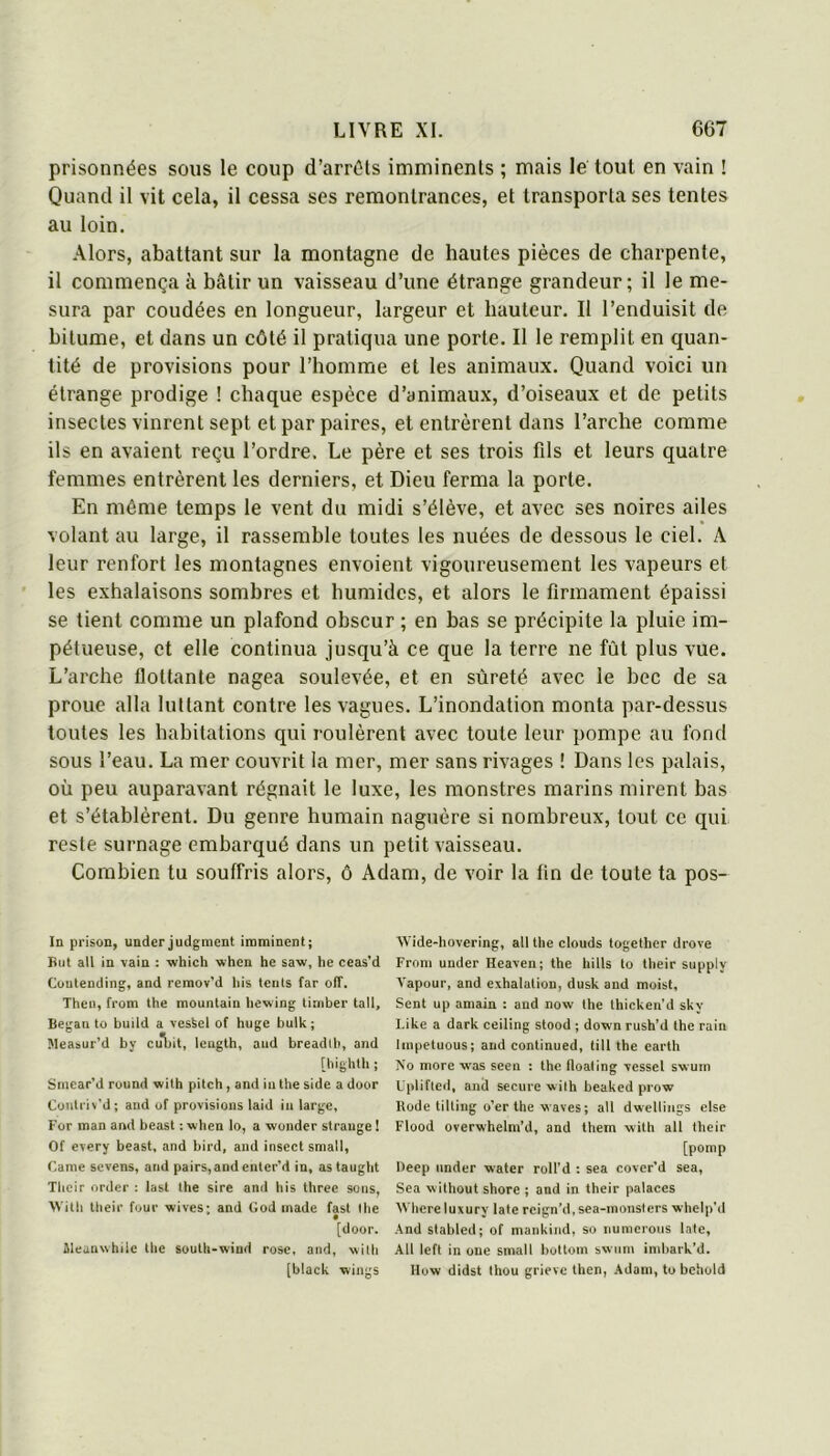 prisonnées sous le coup d’arrêts imminents ; mais le tout en vain ! Quand il vit cela, il cessa ses remontrances, et transporta ses tentes au loin. .\lors, abattant sur la montagne de hautes pièces de charpente, il commença à bâtir un vaisseau d’une étrange grandeur; il le me- sura par coudées en longueur, largeur et hauteur. Il l’enduisit de bitume, et dans un côté il pratiqua une porte. Il le remplit en quan- tité de provisions pour l’homme et les animaux. Quand voici un étrange prodige ! chaque espèce d’animaux, d’oiseaux et de petits insectes vinrent sept et par paires, et entrèrent dans l’arche comme ils en avaient reçu l’ordre. Le père et ses trois fds et leurs quatre femmes entrèrent les derniers, et Dieu ferma la porte. En même temps le vent du midi s’élève, et avec ses noires ailes volant au large, il rassemble toutes les nuées de dessous le ciel. A leur renfort les montagnes envoient vigoureusement les vapeurs et les exhalaisons sombres et humides, et alors le firmament épaissi se tient comme un plafond obscur ; en bas se précipite la pluie im- pétueuse, et elle continua jusqu’à ce que la terre ne fût plus vue. L’arche flottante nagea soulevée, et en sûreté avec le bec de sa proue alla luttant contre les vagues. L’inondation monta par-dessus toutes les habitations qui roulèrent avec toute leur pompe au fond sous l’eau. La mer couvrit la mer, mer sans rivages ! Dans les palais, où peu auparavant régnait le luxe, les monstres marins mirent bas et s’établèrent. Du genre humain naguère si nombreux, tout ce qui reste surnage embarqué dans un petit vaisseau. Combien tu souffris alors, ô Adam, de voir la tin de toute ta pos- In prison, underjudgment imminent; But ail in vain : which when he saw, he ceas’d Coutending, and remov’d liis tciits far olf. Thcii, from the mountain hewing timber tall, Began to build a ves^el of huge bulk; Measur’d by cùijit, length, and breadlh, and [highth ; Smear'd round with pitch , and in the side a door Contriv’d; and of provisions laid in large, For man and beast : when lo, a wonder strauge ! Of every beast, and bird, and insect small, Came sevens, and pairs,and enter’d in, as taught Tbeir order ; last the sire and his three sons, With their four -wives; and God made fast lhe • [door. Jleauwhile the south-wind rose, and, wilh [black wings Wide-hovering, ail the clouds together drove From under Heaven; the hills to their supply Vapour, and exhalation, dusk and moist. Sent up amain : and now the thicken’d sky Like a dark ceiling stood ; down rush’d the raiu linpetuous; and continued, till the earth No more was seen : the floaling vessel swum L'plifled, and secure wilh beaked prow Rode tilting o’er the waves; ail dwellings else Flood overwhelm’d, and them with ail their [pomp Deep under water roll’d ; sea covcr’d sea, Sea without shore ; and in their palaces AVhere luxury late rcign’d.sea-monsters whelp’d And stabled; of mankind, so numerous laie, AU left in one small bottom swum imhark’d. llow didst Ihou grieve then, .Adam, to behold