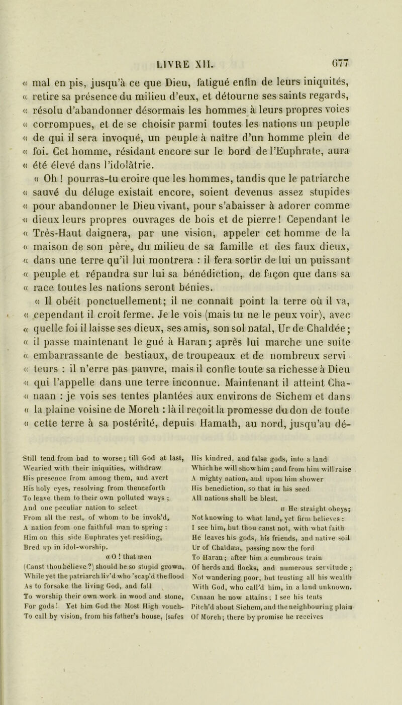 « mal en pis, jusqu’à ce que Dieu, fatigué enfin de leurs iniquités, (c retire sa présence du milieu d’eux, et détourne ses saints regards, <( résolu d’abandonner désormais les hommes à leurs propres voies « corrompues, et de se choisir parmi toutes les nations un peuple <( de qui il sera invoqué, un peuple à naître d’un homme plein de <( foi. Cet homme, résidant encore sur le bord de l’Euphrate, aura « été élevé dans l’idolâtrie. (( Oh ! pourras-tu croire que les hommes, tandis que le patriarche <( sauvé du déluge existait encore, soient devenus assez stupides « pour abandonner le Dieu vivant, pour s’abaisser à adorer comme <( dieux leurs propres ouvrages de bois et de pierre ! Cependant le <( Très-Haut daignera, par une vision, appeler cet homme de la (' maison de son père, du milieu de sa famille et des faux dieux, « dans une terre qu’il lui montrera : il fera sortir de lui un puissant « peuple et répandra sur lui sa bénédiction, de façon que dans sa « race, toutes les nations seront bénies. (( Il obéit ponctuellement; il ne connaît point la terre où il va, « cependant il croit ferme. Je le vois (mais tu ne le peux voir), avec « quelle foi il laisse ses dieux, ses amis, son sol natal, Ur de Chaldée ; « il passe maintenant le gué à Haran; après lui marche une suite <( embarrassante de bestiaux, de troupeaux et de nombreux servi (( teurs : il n’erre pas pauvre, mais il confie toute sa richesse à Dieu <( qui l’appelle dans une terre inconnue. Maintenant il atteint Cha- « naan : je vois ses tentes plantées aux environs de Sichem et dans (( la plaine voisine de Moreh : là il reçoit la promesse du don de toute « cette terre à sa postérité, depuis Hamath, au nord, jusqu’au dé- Still tend from bad to worse ; till God at last, Wearied with their iniquities, witbdraw His présence from among them, and avert His holy eyes, resolving from thenceforlh To leave tliem to their own poUuted -ways ; And one peculiar nation to select From ail the rest, of whom to be invok’d, A nation from onc faithful man to spring : Him on tins side Euphrates yet residiug, Bred up in idol-worship. « O ! that men (Canst thon believe ?) shoiild be so stiipid grown, Whileyet the patriarch liv’d who’scap’d lhellood As to forsake the living God, and fall To worship their own work in wood and stone. For gods! Yet him God the Most High vouch- To call by vision, from his father’s bouse, [safes His kindred, and false gods, into a land Which he will show him ; and from him will raise A mighty nation, and upoii him shower His bénédiction, so that in his seed Ail nations shall be blest. « He straight obeys; Notknowing to what land,.yet firm believes : I see him, but thon canst not, with what failli He leaves his gods, hîs friends, and native soil Ur of Chaldæa, passing now the ford To Haran; after him a cumbrous train Of herds and llocks, and numerous servitude; Not wandering poor, but Iriisting ail his weallh AVilh God, who call'd him, in a land unknown. Canaan he now attains ; I see his lents Pitch’d about Sichem, and lheneighhouring plaiii Of Moreh; there by promise he receives