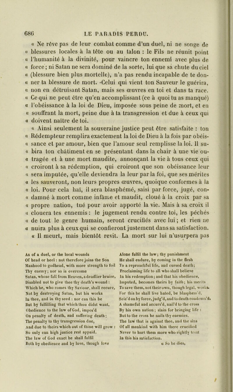 « Ne rôve pas de leur combat comme d’un duel, ni ne songe de « blessures locales à la tête ou au talon : le Fils ne réunit point « l’humanité à la divinité, pour vaincre ton ennemi avec plus de « force ; ni Satan ne sera dominé de la sorte, lui que sa chute du ciel « (blessure bien plus mortelle), n’a pas rendu incapable de te don- « ner ta blessure de mort. «Celui qui vient ton Sauveur le guérira, « non en détruisant Satan, mais ses œuvres en toi et dans ta race. « Ce qui ne peut être qu’en accomplissant (ce à quoi tu as manqué) « l’obéissance à la loi de Dieu, imposée sous peine de mort, et en « souffrant la mort, peine due à ta transgression et due à ceux qui c( doivent naître de toi. (( Ainsi seulement la souveraine justice peut être satisfaite : ton « Rédempteur remplira exactement la loi de Dieu à la fois par obéis- « sance et par amour, bien que l’amour seul remplisse la loi. 11 su- « bira ton châtiment en se présentant dans la chair à une vie ou- « tragée et à une mort maudite, annonçant la vie à tous ceux qui « croiront à sa rédemption, qui croiront que son obéissance leur « sera imputée, qu’elle deviendra la leur parla foi, que ses mérites « les sauveront, non leurs propres œuvres, quoique conformes à la « loi. Pour cela haï, il sera blasphémé, saisi par force, jugé, con- « damné à mort comme infâme et maudit, cloué à la croix par sa « propre nation, tué pour avoir apporté la vie. Mais à sa croix il « clouera tes ennemis : le jugement rendu contre toi, les péchés « de tout le genre humain, seront crucifiés avec lui ; et rien ne « nuira plus à ceux qui se confieront justement dans sa satisfaction. « 11 meurt, mais bientôt revit. La mort sur lui n’usurpera pas As of a duel, or the local wcunds Of head or heel : not therefore joins the Son Manhood to godhead, wilh more strength to foil Thy cnemy; nor so is overcome Satan, whose fall from Heaven,adeadlier bruise, Disabled not to give thee thy death’swound : Which lie, who cornes thy Saviour, shall recure, Not by destroyiiig Satan, but bis works lu thee, and in thyseed ; nor can this be But by fulQlling that which thou didst waut, Obédience to the law ofGod, inipos’d On penalty of death, and suHering death ; The penalty to thy transgression due, And due to theirs which out of thine will grow : So ouly can high justice rest appaid. The law of God exact he shall fulfil Both by obedience and by love, though love Alone fulGl the law ; thy punishment He shall endure, by coniiug in the flesh To a reproachful life, and cursed death; Proclaiming life to ail who shall believe In his rédemption ; and that his obedience, Imputed, becomes theirs by faith; his merits Tosave them, not theirown, though legal, works. For this he shall live hated, be blasphem'd, Seiz'd on by force, judg’d, and to death coudonm’di A sharaeful and accurs’d, nail’d to the cross By his own nation ; slain for bringing life ; But to the cross he nails thy enemies. The law that is against thee, and tlie sins Of ail maukind with him there crucified Never to hurt them more who rightly trust lu this his satisfaction. « So he dies.