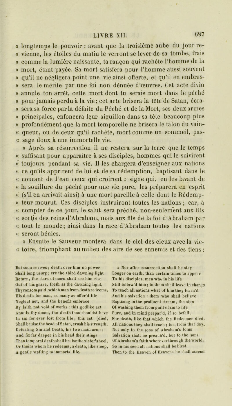 0S7 « longtemps le pouvoir : avant que la troisième aube du jour re- « vienne, les étoiles du matin le verront se lever de sa tombe, frais « comme la lumière naissante, ta rançon qui rachète l’homme de la <( mort, étant payée. Sa mort satisfera pour l’homme aussi souvent « qu’il ne négligera point une vie ainsi offerte, et qu’il en embras- « sera le mérite par une foi non dénuée d’œuvres. Cet acte divin « annule ton arrêt, celte mort dont tu serais mort dans le péché « pour jamais perdu à la vie; cet acte brisera la tête de Satan, écra- « sera sa force parla défaite du Péché et de la Mort, ses deux armes (( principales, enfoncera Içur aiguillon dans sa tête beaucoup plus « profondément que la mort temporelle ne brisera le talon du vain- « queur, ou de ceux qu’il rachète, mort comme un sommeil, pas- « sage doux à une immortelle vie. « Après sa résurrection il ne restera sur la terre que le temps « suffisant pour apparaître à ses disciples, hommes qui le suivirent « toujours pendant sa vie. Il les chargera d’enseigner aux nations (I ce qu’ils apprirent de lui et de sa rédemption, baptisant dans le (( courant de l’eau ceux qui croiront ; signe qui, en les lavant de « la souillure du péché pour une vie pure, les préparera en esprit « (s’il en arrivait ainsi) à une mort pareille à celle dont le Rédemp- « teur mourut. Ces disciples instruiront toutes les nations ; car, à « compter de ce jour, le salut sera prêché, non-seulement aux üls « sortis des reins d’Ahraham, mais aux fils de la foi d’Abraham par « tout le monde; ainsi dans la race d’Abraham toutes les nations « seront bénies. « Ensuite le Sauveur montera dans le ciel des deux avec la vie- il toire, triomphant au milieu des airs de ses ennemis et des tiens : But soon revives; death over him no power Shall long usurp; ere the tbird dawning light Return, tbe stars of morn sball see bim rise Out of bis grave, fresb as the dawning light, Tby ransora paid, which man from deathredeems, His death for man, as many as olfer'd life Neglect not, and the benefit embrace By faith not void of Works ; this godlike act Annuls tby doom, lhe death thou shouldst bave In sin for ever lost from life ; this act [died, Sball bruise tbe head of Satan, crusb his strength, Defeating Sin and Death, his two main arms ; And üx far deeper in bis head their stings Than temporal death shall bruise the victor’s heel, Or theirs wliom he redeems ; a death, like sleep, A gentle vafting to immortal life. « Nor after résurrection shall he stay Longeron earlh, than certain times to appear To bis disciples, men who in his life Still follow’d him ; to them shall leave in charge To teach ail nations what of him they learn’d And his salvation : them who shall believe Baptizing in the profluent stream, the sign Of washing them from guilt of sin to life Pure, and in mind prepar’d, if so bcfall, For death, like that which the Redeemer dIed. AU nations they shall teach ; for, from that day, Not only to the sons of Abrahara’s loius Salvation shall he preach’d, but to the sons Of Abraham’s faith wherever through the world ; So in his seed ail nations shall he hlest. Then to tbe Heaven of Heavens he shall ascend