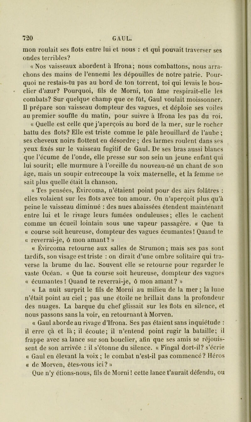 mon roulait ses flots entre lui et nous : et qui pouvait traverser ses ondes terribles? « Nos vaisseaux abordent à Ifrona; nous combattons, nous arra- chons des mains de l’ennemi les dépouilles de notre patrie. Pour- quoi ne restais-tu pas au bord de ton torrent, toi qui levais le bou- clier d’azur? Pourquoi, fils de Morni, ton âme respirait-elle les combats? Sur quelque champ que ce fût, Gaul voulait moissonner. Il prépare son vaisseau dompteur des values, et déploie ses voiles au premier souffle du matin, pour suivre à Ifrona les pas du roi. « Quelle est celle que j’aperçois au bord de la mer, sur le rocher battu des flots? Elle est triste comme le pâle brouillard de l’aube ; ses cheveux noirs flottent en désordre ; des larmes roulent dans ses yeux fixés sur le vaisseau fugitif de Gaul. De ses bras aussi blancs que l’écume de l’onde, elle presse sur son sein un jeune enfant qui lui sourit; elle murmure à l’oreille du nouveau-né un chant de son âge, mais un soupir entrecoupe la voix maternelle, et la femme ne sait plus quelle était la chanson. (( Tes pensées, Évircoma, n’étaient point pour des airs folâtres : elles volaient sur les flots avec ton amour. On n’aperçoit plus qu’à peine le vaisseau diminué : des nues abaissées étendent maintenant entre lui et le rivage leurs fumées onduleuses; elles le cachent comme un écueil lointain sous une vapeur passagère. « Que ta <( course soit heureuse, dompteur des vagues écumantes ! Quand te « reverrai-je, ô mon amant? » « Évircoma retourne aux salies de Strumon ; mais ses pas sont tardifs, son visage est triste : on dirait d’une ombre solitaire qui tra- verse la brume du lac. Souvent elle se retourne pour regarder le vaste Océan. « Que ta course soit heureuse, dompteur des vagues <( écumantes ! Quand te reverrai-je, ô mon amant? » « La nuit surprit le fils de Morni au milieu de la mer ; la lune n’était point au ciel ; pas une étoile ne brillait dans la profondeur des nuages. La barque du chef glissait sur les flots en silence, et nous passons sans la voir, en retournant à Morven. « Gaul aborde au rivage d’Ifrona. Ses pas étaient sans inquiétude : il erre çà et là; il écoute; il n’entend point rugir la bataille; il frappe avec sa lance sur son bouclier, afin que ses amis se réjouis- sent de son arrivée : il s’étonne du silence. « Fingal dort-il? s’écrie « Gaul en élevant la voix ; le combat n’est-il pas commencé? Héros « de Morven, êtes-vous ici? » Que n’y étions-nous, fils de Morni ! cette lance t’aurait défendu, ou