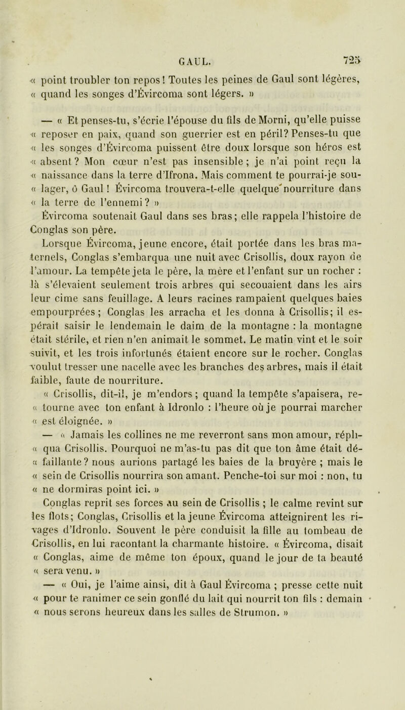 <( point troubler ton repos! Toutes les peines de Gaul sont légères, « quand les songes d’Évircoma sont légers. » — (( Et penses-tu, s’écrie l’épouse du fils deMorni, qu’elle puisse <( reposer en paix, quand son guerrier est en péril? Penses-tu que « les songes d’Évircoma puissent être doux lorsque son héros est •« absent ? Mon cœur n’est pas insensible ; je n’ai point reçu la ■<( naissance dans la terre d’Ifrona. Mais comment te pourrai-je sou- <( lager, ô Gaul ! Évircoma trouvera-t-elle quelque'nourriture dans <( la terre de l’ennemi ? » Évircoma soutenait Gaul dans ses bras; elle rappela l’histoire de Conglas son père. Lorsque Évircoma, jeune encore, était portée dans les bras ma- ternels, Conglas s’embarqua une nuit avec Crisollis, doux rayon de l’amour. La tempête jeta le père, la mère et l’enfant sur un rocher : là s’élevaient seulement trois arbres qui secouaient dans les airs leur cime sans feuillage. A leurs racines rampaient quelques baies empourprées; Conglas les arracha et les donna à Crisollis; il es- pérait saisir le lendemain le daim de la montagne : la montagne était stérile, et rien n’en animait le sommet. Le matin vint et le soir suivit, et les trois infortunés étaient encore sur le rocher. Conglas v oulut tresser une nacelle avec les branches des arbres, mais il était faible, faute de nourriture. « Crisollis, dit-il, je m’endors ; quand la tempête s’apaisera, re- (I tourne avec ton enfant à Idronlo : l’heure où je pourrai marcher (( est éloignée. » — ù Jamais les collines ne me reverront sans mon amour, réph- « qua Crisollis. Pourquoi ne m’as-tu pas dit que ton âme était dé- (I faillante? nous aurions partagé les baies de la bruyère ; mais le <( sein de Crisollis nourrira son amant. Penche-toi sur moi : non, tu « ne dormiras point ici. » Conglas reprit ses forces au sein de Crisollis ; le calme revint sur les flots; Conglas, Crisollis et la jeune Évircoma atteignirent les ri- vages d’idronlo. Souvent le père conduisit la fille au tombeau de Grisollis, en lui racontant la charmante histoire. « Évircoma, disait <( Conglas, aime de môme ton époux, quand le jour de la beauté (( sera venu. » — « Oui, je l’aime ainsi, dit à Gaul Évircoma ; presse cette nuit <( pour te ranimer ce sein gonflé du lait qui nourrit ton fils : demain « nous serons heureux dans les salles de Strumon. »