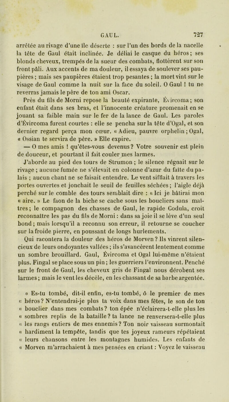 arrêtée au rivage d’une île déserte : sur l’un des bords de la nacelle la tête de Gaul était inclinée. Je déliai le casque du héros; ses blonds cheveux, trempés de la sueur des combats, flottèrent sur son front pâli. Aux accents de ma douleur, il essaya de soulever ses pau- pières ; mais ses paupières étaient trop pesantes ; la mort vint sur le visage de Gaul comme la nuit sur la face du soleil. O Gaul ! tu ne reverras jamais le père de ton ami Oscar. Près du fds de Morni repose la beauté expirante, É\ircoma; son enfant était dans ses bras, et l’innocente créature promenait en se jouant sa faible main sur le fer de la lance de Gaul. Les paroles d'Évircoma furent courtes : elle se pencha sur la tète d’Ogal, et son dernier regard perça mon cœur. «Adieu, pauvre orphelin ; Ogal, « Ossian te servira de père. » Elle expire. — O mes amis ! qu’êtes-vous devenus? Votre souvenir est plein de douceur, et pourtant il fait couler mes larmes. J’aborde au pied des tours de Strumon ; le silence régnait sur le rivage ; aucune fumée ne s’élevait en colonne d’azur du faîte du pa- lais ; aucun chant ne se faisait entendre. Le vent sifflait à travers les portes ouvertes et jonchait le seuil de feuilles séchées ; l’aigle déjà perché sur le comble des tours semblait dire : « Ici je bâtirai mon « aire. » Le faon de la biche se cache sous les boucliers sans maî- tres; le compagnon des chasses de Gaul, le rapide Codula, croit reconnaître les pas du fils de Morni : dans sa joie il se lève d’un seul bond ; mais lorsqu'il a reconnu son erreur, il retourne se coucher sur la froide pierre, en poussant de longs hurlements. Qui racontera la douleur des héros de Morven ? Ils vinrent silen- cieux de leurs ondoyantes vallées ; ils s’avancèrent lentement comme un sombre brouillard. Gaul, Évircoma et Ogal lui-même n’étaient plus. Fingal se place sous un pin ; les guerriers l’environnent. Penché sur le front de Gaul, les cheveux gris de Fingal nous dérobent ses larmes ; mais le vent les décèle, en les chassant de sa barhe argentée. (' Es-tu tombé, dit-il enfin, es-tu tombé, ô le premier de mes (; héros? N’entendrai-je plus ta voix dans mes fêtes, le son de ton (( bouclier dans mes combats? ton épée n’éclairera-t-elle plus les « sombres replis de la bataille? ta lance ne renversera-t-elle plus « les rangs entiers de mes ennemis? Ton noir vaisseau surmontait « hardiment la tempête, tandis que tes joyeux rameurs répétaient « leurs chansons entre les montagnes humides. Les enfants de « Morven m’arrachaient à mes pensées en criant : Voyez le vaisseau