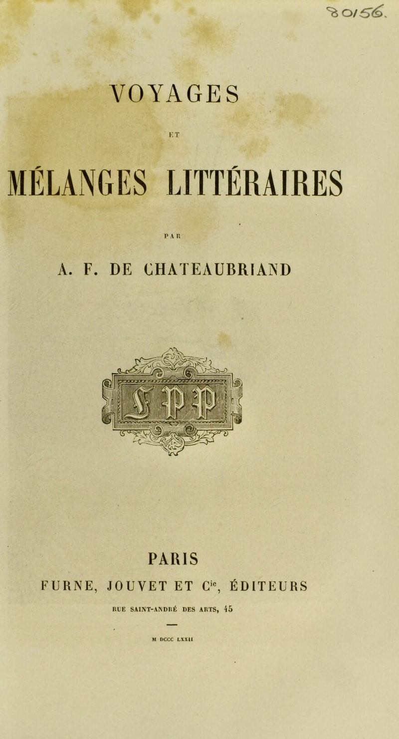 ^ 0/ 6'^. VOYAGES !•: t P A Fl A. F. DE CHATEAUBRIAND 1 ~ PARIS FURNE, JOUVET ET Cic, ÉDITEURS RUE SAINT-ANDRÉ DES ARTS, 45 M DCCC LXXII