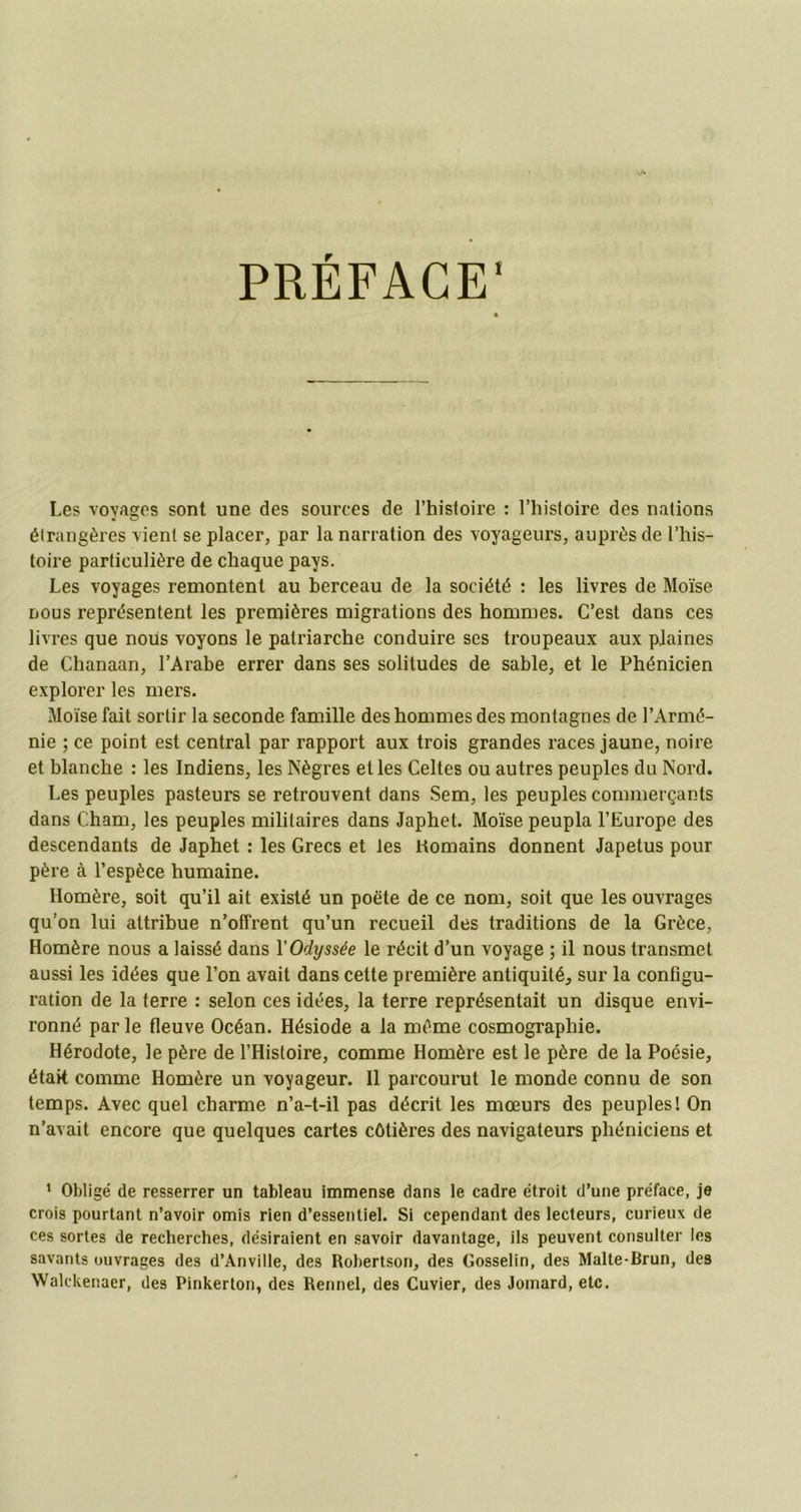 PRÉFACE1 Les voyages sont une des sources de l’histoire : l’histoire des nations étrangères vient se placer, par la narration des voyageurs, auprès de l’his- toire particulière de chaque pays. Les voyages remontent au berceau de la société : les livres de Moïse nous représentent les premières migrations des hommes. C’est dans ces liv res que nous voyons le patriarche conduire ses troupeaux aux plaines de Chanaan, l’Arabe errer dans ses solitudes de sable, et le Phénicien explorer les mers. Moïse fait sortir la seconde famille des hommes des montagnes de l’Armé- nie ; ce point est central par rapport aux trois grandes races jaune, noire et blanche : les Indiens, les Nègres et les Celtes ou autres peuples du Nord. Les peuples pasteurs se retrouvent dans Sem, les peuples commerçants dans Cham, les peuples militaires dans Japhet. Moïse peupla l’Europe des descendants de Japhet : les Grecs et les Komains donnent Japetus pour père à l’espèce humaine. Homère, soit qu’il ait existé un poète de ce nom, soit que les ouvrages qu’on lui attribue n’offrent qu’un recueil des traditions de la Grèce, Homère nous a laissé dans Y Odyssée le récit d’un voyage ; il nous transmet aussi les idées que l’on avait dans cette première antiquité, sur la configu- ration de la terre : selon ces idées, la terre représentait un disque envi- ronné par le fleuve Océan. Hésiode a la même cosmographie. Hérodote, le père de l’Histoire, comme Homère est le père de la Poésie, était comme Homère un voyageur. Il parcourut le monde connu de son temps. Avec quel charme n’a-t-il pas décrit les mœurs des peuples! On n’avait encore que quelques cartes côtières des navigateurs phéniciens et 1 Obligé de resserrer un tableau immense dans le cadre étroit d’une préface, je crois pourtant n’avoir omis rien d’essentiel. Si cependant des lecteurs, curieux de ces sortes de recherches, désiraient en savoir davantage, ils peuvent consulter les savants ouvrages des d’Anville, des Robertson, des Gosselin, des Malte-Brun, des Walckenaer, des Pinkerton, des Rennel, des Cuvier, des Jomard.etc.