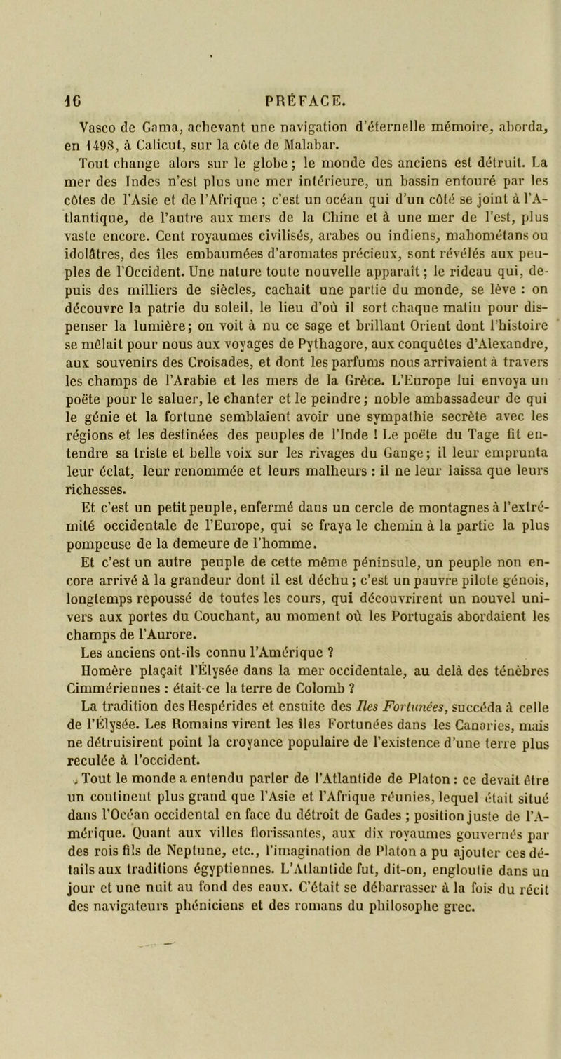 Vasco de Gama, achevant une navigation d’éternelle mémoire, aborda, en 1498, à Calicut, sur la côte de Malabar. Tout change alors sur le globe ; le monde des anciens est détruit. La mer des Indes n’est plus une mer intérieure, un bassin entouré par les côtes de l’Asie et de l’Afrique ; c’est un océan qui d’un côté se joint à l’A- tlantique, de l’autre aux mers de la Chine et à une mer de l’est, plus vaste encore. Cent royaumes civilisés, arabes ou indiens, mahométansou idolâtres, des îles embaumées d’aromates précieux, sont révélés aux peu- ples de l'Occident. Une nature toute nouvelle apparaît; le rideau qui, de- puis des milliers de siècles, cachait une partie du monde, se lève : on découvre la patrie du soleil, le lieu d’où il sort chaque malin pour dis- penser la lumière; on voit à nu ce sage et brillant Orient dont l’histoire se mêlait pour nous aux voyages de Pythagore, aux conquêtes d’Alexandre, aux souvenirs des Croisades, et dont les parfums nous arrivaient à travers les champs de l’Arabie et les mers de la Grèce. L’Europe lui envoya un poète pour le saluer, le chanter et le peindre; noble ambassadeur de qui le génie et la fortune semblaient avoir une sympathie secrète avec les régions et les destinées des peuples de l’Inde ! Le poète du Tage fit en- tendre sa triste et belle voix sur les rivages du Gange; il leur emprunta leur éclat, leur renommée et leurs malheurs : il ne leur laissa que leurs richesses. Et c’est un petit peuple, enfermé dans un cercle de montagnes à l’extré- mité occidentale de l’Europe, qui se fraya le chemin à la partie la plus pompeuse de la demeure de l’homme. Et c’est un autre peuple de cette même péninsule, un peuple non en- core arrivé à la grandeur dont il est déchu ; c’est un pauvre pilote génois, longtemps repoussé de toutes les cours, qui découvrirent un nouvel uni- vers aux portes du Couchant, au moment où les Portugais abordaient les champs de l’Aurore. Les anciens ont-ils connu l’Amérique ? Homère plaçait l’Élysée dans la mer occidentale, au delà des ténèbres Cimmériennes : était ce la terre de Colomb ? La tradition des Hespérides et ensuite des Iles Fortunées, succéda à celle de l’Élysée. Les Romains virent les îles Fortunées dans les Canaries, mais ne détruisirent point la croyance populaire de l’existence d’une terre plus reculée à l’occident. j Tout le monde a entendu parler de l’Atlantide de Platon : ce devait être un continent plus grand que l’Asie et l’Afrique réunies, lequel était situé dans l’Océan occidental en face du détroit de Gades ; position juste de l’A- mérique. Quant aux villes florissantes, aux dix royaumes gouvernés par des rois fils de Neptune, etc., l’imagination de Platon a pu ajouter ces dé- tails aux traditions égyptiennes. L’Atlantide fut, dit-on, engloutie dans un jour et une nuit au fond des eaux. C’était se débarrasser à la fois du récit des navigateurs phéniciens et des romans du philosophe grec.