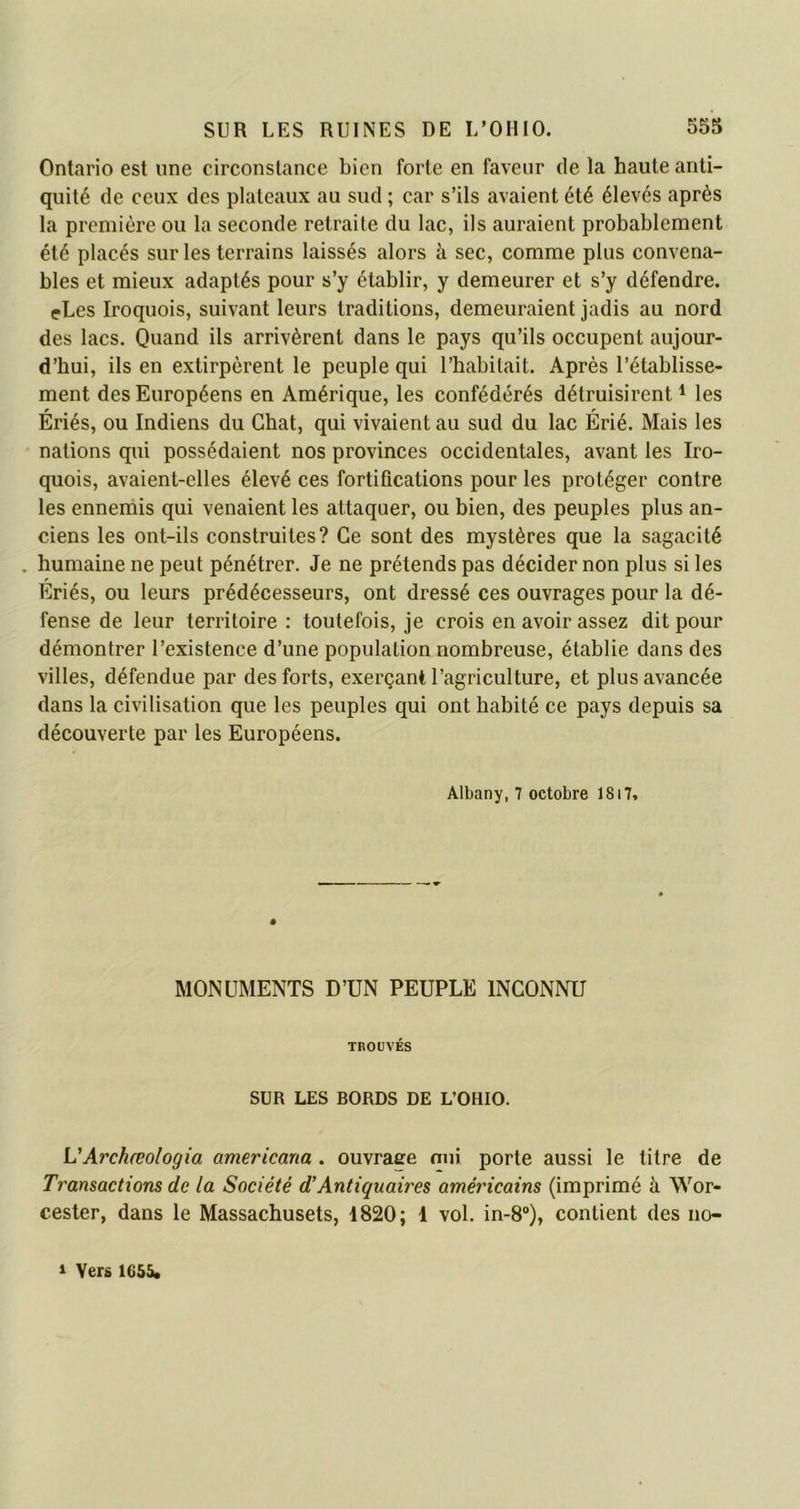 Ontario est une circonstance bien forte en faveur de la haute anti- quité de ceux des plateaux au sud ; car s’ils avaient été élevés après la première ou la seconde retraite du lac, ils auraient probablement été placés sur les terrains laissés alors à sec, comme plus convena- bles et mieux adaptés pour s’y établir, y demeurer et s’y défendre. eLes Iroquois, suivant leurs traditions, demeuraient jadis au nord des lacs. Quand ils arrivèrent dans le pays qu’ils occupent aujour- d’hui, ils en extirpèrent le peuple qui l’habitait. Après l’établisse- ment des Européens en Amérique, les confédérés détruisirent1 les Ériés, ou Indiens du Chat, qui vivaient au sud du lac Érié. Mais les nations qui possédaient nos provinces occidentales, avant les Iro- quois, avaient-elles élevé ces fortifications pour les protéger contre les ennemis qui venaient les attaquer, ou bien, des peuples plus an- ciens les ont-ils construites? Ce sont des mystères que la sagacité . humaine ne peut pénétrer. Je ne prétends pas décider non plus si les Ériés, ou leurs prédécesseurs, ont dressé ces ouvrages pour la dé- fense de leur territoire : toutefois, je crois en avoir assez dit pour démontrer l’existence d’une population nombreuse, établie dans des villes, défendue par des forts, exerçant l’agriculture, et plus avancée dans la civilisation que les peuples qui ont habité ce pays depuis sa découverte par les Européens. Albany, 7 octobre 1817, MONUMENTS D’UN PEUPLE INCONNU TROUVÉS SUR LES BORDS DE L’OHIO. L'Archœologia americana . ouvraee nui porte aussi le titre de Transactions de la Société d’Antiquaires américains (imprimé à Wor- cester, dans le Massachusets, 1820; 1 vol. in-8°), contient des no- » Vers 1655.