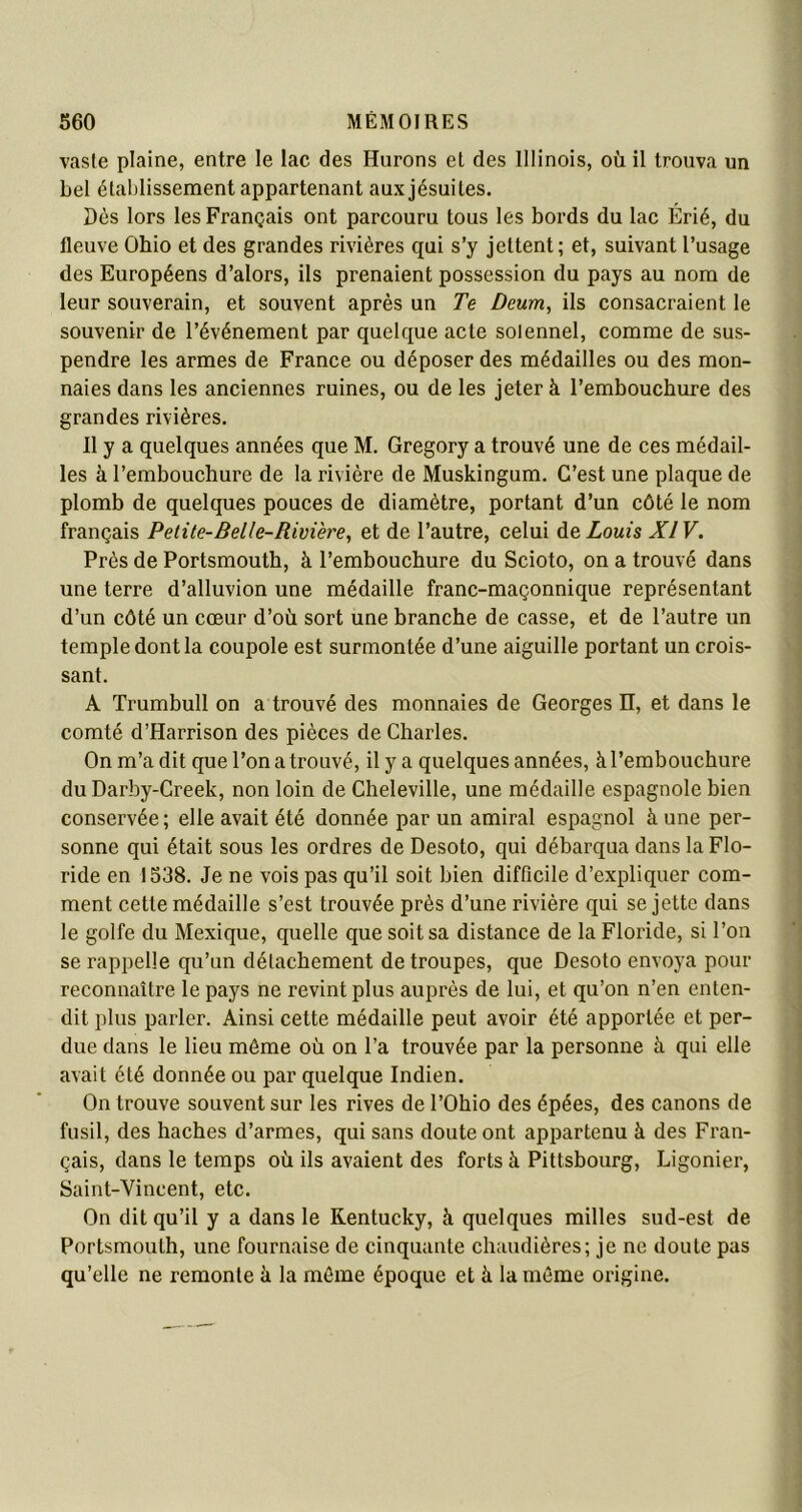 vaste plaine, entre le lac des Hurons et des Illinois, où il trouva un bel établissement appartenant aux jésuites. Dès lors les Français ont parcouru tous les bords du lac Erié, du fleuve Ohio et des grandes rivières qui s’y jettent; et, suivant l’usage des Européens d’alors, ils prenaient possession du pays au nom de leur souverain, et souvent après un Te Dcum, ils consacraient le souvenir de l’événement par quelque acte solennel, comme de sus- pendre les armes de France ou déposer des médailles ou des mon- naies dans les anciennes ruines, ou de les jeter à l’embouchure des grandes rivières. Il y a quelques années que M. Gregory a trouvé une de ces médail- les à l’embouchure de la rivière de Muskingum. C’est une plaque de plomb de quelques pouces de diamètre, portant d’un côté le nom français Petite-Bel/e-Rivière, et de l’autre, celui de Louis XIV. Près de Portsmouth, à l’embouchure du Scioto, on a trouvé dans une terre d’alluvion une médaille franc-maçonnique représentant d’un côté un cœur d’où sort une branche de casse, et de l’autre un temple dont la coupole est surmontée d’une aiguille portant un crois- sant. A Trumbull on a trouvé des monnaies de Georges II, et dans le comté d’Harrison des pièces de Charles. On m’a dit que l’on a trouvé, il y a quelques années, à l’embouchure du Darby-Creek, non loin de Cheleville, une médaille espagnole bien conservée ; elle avait été donnée par un amiral espagnol à une per- sonne qui était sous les ordres de Desoto, qui débarqua dans la Flo- ride en 1538. Je ne vois pas qu’il soit bien difficile d’expliquer com- ment cette médaille s’est trouvée près d’une rivière qui se jette dans le golfe du Mexique, quelle que soit sa distance de la Floride, si l’on se rappelle qu’un détachement de troupes, que Desoto envoya pour reconnaître le pays ne revint plus auprès de lui, et qu’on n’en enten- dit plus parler. Ainsi cette médaille peut avoir été apportée et per- due dans le lieu même où on l’a trouvée par la personne à qui elle avait été donnée ou par quelque Indien. On trouve souvent sur les rives de l’Ohio des épées, des canons de fusil, des haches d’armes, qui sans doute ont appartenu à des Fran- çais, dans le temps où ils avaient des forts à Pittsbourg, Ligonier, Saint-Vincent, etc. On dit qu’il y a dans le Kentucky, à quelques milles sud-est de Portsmouth, une fournaise de cinquante chaudières; je ne doute pas qu’elle ne remonte à la môme époque et à la môme origine.