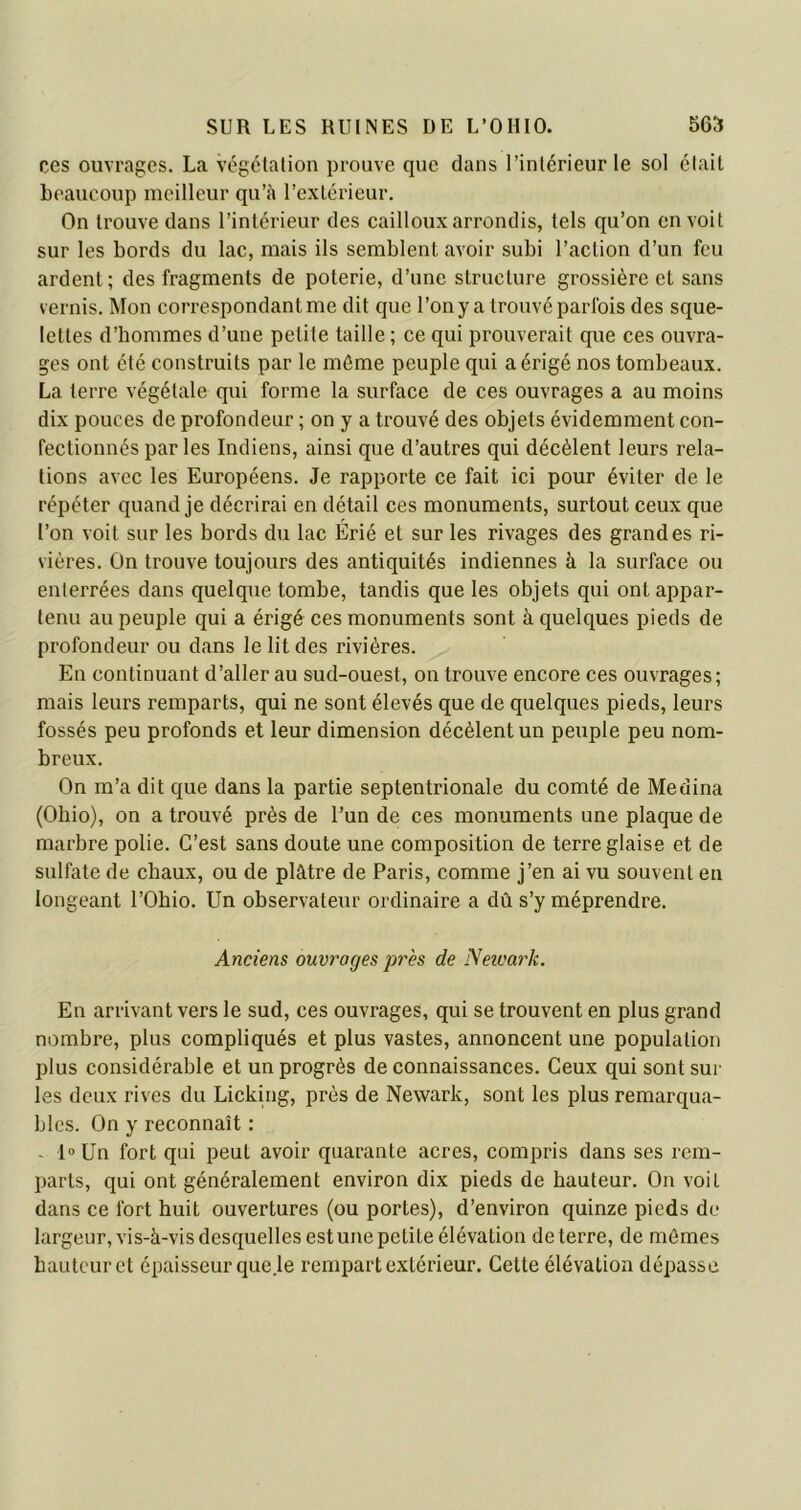 ces ouvrages. La végétation prouve que dans l’intérieur le sol était beaucoup meilleur qu’à l’extérieur. On trouve dans l’intérieur des cailloux arrondis, tels qu’on en voit sur les bords du lac, mais ils semblent avoir subi l’aclion d’un feu ardent; des fragments de poterie, d’une structure grossière et sans vernis. Mon correspondant me dit que l’on y a trouvé parfois des sque- lettes d’hommes d’une petite taille ; ce qui prouverait que ces ouvra- ges ont été construits par le môme peuple qui a érigé nos tombeaux. La terre végétale qui forme la surface de ces ouvrages a au moins dix pouces de profondeur ; on y a trouvé des objets évidemment con- fectionnés par les Indiens, ainsi que d’autres qui décèlent leurs rela- tions avec les Européens. Je rapporte ce fait ici pour éviter de le répéter quand je décrirai en détail ces monuments, surtout ceux que l’on voit sur les bords du lac Érié et sur les rivages des grandes ri- vières. On trouve toujours des antiquités indiennes à la surface ou enlerrées dans quelque tombe, tandis que les objets qui ont appar- tenu au peuple qui a érigé ces monuments sont à quelques pieds de profondeur ou dans le lit des rivières. En continuant d’aller au sud-ouest, on trouve encore ces ouvrages; mais leurs remparts, qui ne sont élevés que de quelques pieds, leurs fossés peu profonds et leur dimension décèlent un peuple peu nom- breux. On m’a dit que dans la partie septentrionale du comté de Médina (Ohio), on a trouvé près de l’un de ces monuments une plaque de marbre polie. C’est sans doute une composition de terre glaise et de sulfate de chaux, ou de plâtre de Paris, comme j’en ai vu souvent en longeant l’Obio. Un observateur ordinaire a dû s’y méprendre. Anciens ouvrages près de Neivark. En arrivant vers le sud, ces ouvrages, qui se trouvent en plus grand nombre, plus compliqués et plus vastes, annoncent une population plus considérable et un progrès de connaissances. Ceux qui sont sur les deux rives du Licking, près de Newark, sont les plus remarqua- bles. On y reconnaît : - I°Un fort qui peut avoir quarante acres, compris dans ses rem- parts, qui ont généralement environ dix pieds de hauteur. On voit dans ce fort huit ouvertures (ou portes), d’environ quinze pieds de largeur, vis-à-vis desquelles estune petite élévation de terre, de mômes hauteur et épaisseur que.le rempart extérieur. Cette élévation dépasse