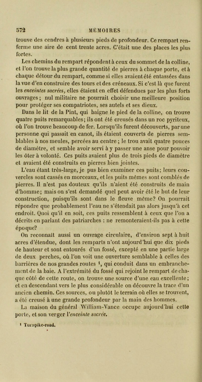 trouve des cendres à plusieurs pieds de profondeur. Ce rempart ren- ferme une aire de cent trente acres. C’était une des places les plus fortes. Les chemins du rempart répondent à ceux du sommet de la colline, et l’on trouve la plus grande quantité de pierres à chaque porte, et à chaque détour du rempart, comme si elles avaient été entassées dans la vue d’en construire des tours et des créneaux. Si c’est là que furent les enceintes sacrées, elles étaient en effet défendues par les plus forts ouvrages ; nul militaire ne pourrait choisir une meilleure position pour protéger ses compatriotes, ses autels et ses dieux. Dans le lit de la Pint, qui baigne le pied de la colline, on trouve quatre puits remarquables; ils ont été creusés dans un roc pyriteux, où l’on trouve beaucoup de fer. Lorsqu’ils furent découverts, par une personne qui passait en canot, ils étaient couverts de pierres sem- blables à nos meules, percées au centre ; le trou avait quatre pouces de diamètre, et semble avoir servi à y passer une anse pour pouvoir les ôter à volonté. Ces puits avaient plus de trois pieds de diamètre et avaient été construits en pierres bien jointes. L’eau étant très-large, je pus bien examiner ces puits; leurs cou- vercles sont cassés en morceaux, et les puits mômes sont comblés de pierres. Il n’est pas douteux qu’ils n’aient été construits de main d’homme; mais on s’est demandé quel peut avoir été le but de leur construction, puisqu’ils sont dans le fleuve môme? On pourrait répondre que probablement l’eau ne s’étendait pas alors jusqu’à cet endroit. Quoi qu’il en soit, ces puits ressemblent à ceux que l’on a décrits en parlant des patriarches : ne remonteraient-ils pas à cette épocjue? On reconnaît aussi un ouvrage circulaire, d’environ sept à huit acres d’étendue, dont les remparts n’ont aujourd’hui que dix pieds de hauteur et sont entourés d’un fossé, excepté en une partie large de deux perches, où l’on voit une ouverture semblable à celles des barrières de nos grandes routes 1, qui conduit dans un embranche- ment de la baie. A l’extrémité du fossé qui rejoint le rempart de cha- que côté de cette route, on trouve une source d’une eau excellente; et en descendant vers le plus considérable on découvre la trace d’un ancien chemin. Ces sources, ou plutôt le terrain où elles se trouvent, a été creusé à une grande profondeur par la main des hommes. La maison du général William-Vance occupe aujourd’hui cette porte, et son verger l'enceinte sacrée. 1 Tuinpikc-road.